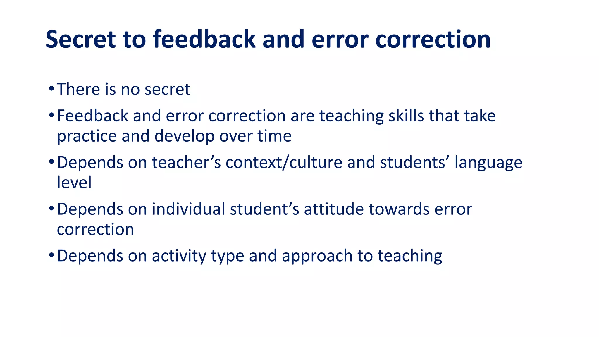 Secret to feedback and error correction
•There is no secret
•Feedback and error correction are teaching skills that take
practice and develop over time
•Depends on teacher’s context/culture and students’ language
level
•Depends on individual student’s attitude towards error
correction
•Depends on activity type and approach to teaching
 