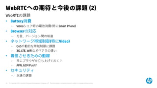 © Copyright 2015 Hewlett-Packard Development Company, L.P. The information contained herein is subject to change without notice.10
WebRTCの課題
WebRTCへの期待と今後の課題 (2)
• Buttery消費
• Videoシェア時の電池消費 (特にSmart Phone)
• Browserの対応
• 方言、バージョン間の相違
• ネットワーク帯域制御(特にVideo)
• QoSや動的な帯域制御に課題
• 3G, LTE, WiFiなどベアラの違い
• 着信させるための動線
• 常にブラウザを立ち上げておく？
• APN, GCM Push?
• セキュリティ
• 永遠の課題
 