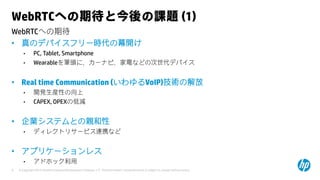 © Copyright 2015 Hewlett-Packard Development Company, L.P. The information contained herein is subject to change without notice.9
WebRTCへの期待
WebRTCへの期待と今後の課題 (1)
• 真のデバイスフリー時代の幕開け
• PC, Tablet, Smartphone
• Wearableを筆頭に、カーナビ、家電などの次世代デバイス
• Real time Communication (いわゆるVoIP)技術の解放
• 開発生産性の向上
• CAPEX, OPEXの低減
• 企業システムとの親和性
• ディレクトリサービス連携など
• アプリケーションレス
• アドホック利用
 