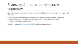 Взаимодействие с виртуальным
сервером
Для взаимодействия с виртуальной машиной необходимо открыть порт на виртуальной
машине.
В случае qemu, порт 80 виртуальной машины пробрасывается на порт 8888 хоста:
◦ qemu-system-x86_64.exe debian-srv.img -m 1G -device e1000,netdev=net0 -netdev
user,id=net0,hostfwd=tcp::8888-:80
Открыть страницу http://localhost:8888 с Web сервера на хосте
 