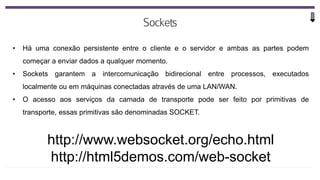 • Há uma conexão persistente entre o cliente e o servidor e ambas as partes podem
começar a enviar dados a qualquer momento.
• Sockets garantem a intercomunicação bidirecional entre processos, executados
localmente ou em máquinas conectadas através de uma LAN/WAN.
• O acesso aos serviços da camada de transporte pode ser feito por primitivas de
transporte, essas primitivas são denominadas SOCKET.
http://www.websocket.org/echo.html
http://html5demos.com/web-socket
 