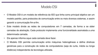 • O Modelo OSI é um modelo de referência da ISO que tinha como principal objetivo ser um
modelo padrão, para protocolos de comunicação entre os mais diversos sistemas, e assim
garantir a comunicação fim-a-fim.
• Este modelo divide as redes de computadores em 7 camadas, de forma a se obter
camadas de abstração. Cada protocolo implementa uma funcionalidade assinalada a uma
determinada camada.
• Ele apenas informa oque cada camada deve fazer.
• O Modelo OSI permite comunicação entre máquinas heterogêneas e define diretivas
genéricas para a construção de redes de computadores (seja de curta, média ou longa
distância) independente da tecnologia utilizada.
 