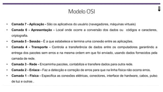 • Camada 7 - Aplicação - São os aplicativos do usuário (navegadores, máquinas virtuais)
• Camada 6 - Apresentação - Local onde ocorre a conversão dos dados ou códigos e caracteres,
criptografia.
• Camada 5 - Sessão - É a que estabelece e termina uma conexão entre as aplicações.
• Camada 4 - Transporte - Controla a transferência de dados entre os computadores garantindo a
entrega dos pacotes sem erros e na mesma ordem em que foi enviado, usando dados fornecidos pela
camada de rede.
• Camada 3 - Rede - Encaminha pacotes, contabilize e transfere dados para outra rede.
• Camada 2 - Enlace - Faz a detecção e correção de erros para que na linha física não ocorra erros.
• Camada 1 - Física - Especifica as conexões elétricas, conectores, interface de hardware, cabos, pulso
de luz e outras .
 