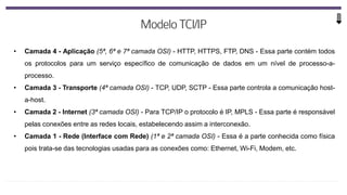 • Camada 4 - Aplicação (5ª, 6ª e 7ª camada OSI) - HTTP, HTTPS, FTP, DNS - Essa parte contém todos
os protocolos para um serviço específico de comunicação de dados em um nível de processo-a-
processo.
• Camada 3 - Transporte (4ª camada OSI) - TCP, UDP, SCTP - Essa parte controla a comunicação host-
a-host.
• Camada 2 - Internet (3ª camada OSI) - Para TCP/IP o protocolo é IP, MPLS - Essa parte é responsável
pelas conexões entre as redes locais, estabelecendo assim a interconexão.
• Camada 1 - Rede (Interface com Rede) (1ª e 2ª camada OSI) - Essa é a parte conhecida como física
pois trata-se das tecnologias usadas para as conexões como: Ethernet, Wi-Fi, Modem, etc.
 