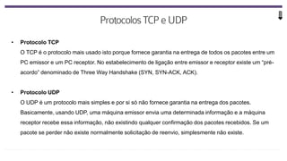 • Protocolo TCP
O TCP é o protocolo mais usado isto porque fornece garantia na entrega de todos os pacotes entre um
PC emissor e um PC receptor. No estabelecimento de ligação entre emissor e receptor existe um “pré-
acordo” denominado de Three Way Handshake (SYN, SYN-ACK, ACK).
• Protocolo UDP
O UDP é um protocolo mais simples e por si só não fornece garantia na entrega dos pacotes.
Basicamente, usando UDP, uma máquina emissor envia uma determinada informação e a máquina
receptor recebe essa informação, não existindo qualquer confirmação dos pacotes recebidos. Se um
pacote se perder não existe normalmente solicitação de reenvio, simplesmente não existe.
 