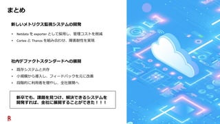 17
まとめ
社内デファクトスタンダードへの展開
新しいメトリクス監視システムの開発
• 既存システムと共存
• 小規模から導入し、フィードバックを元に改善
• 段階的に利用者を増やし、全社展開へ
• Netdata を exporter として採用し、管理コストを削減
• Cortex と Thanos を組み合わせ、障害耐性を実現
新卒でも、課題を見つけ、解決できるシステムを
開発すれば、全社に展開することができた！！！
 