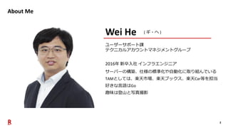 2
About Me
2016年 新卒入社 インフラエンジニア
サーバーの構築、仕様の標準化や自動化に取り組んでいる
TAMとしては、楽天市場、楽天ブックス、楽天Car等を担当
好きな言語はGo
趣味は登山と写真撮影
Wei He ( ギ・ヘ )
ユーザーサポート課
テクニカルアカウントマネジメントグループ
 