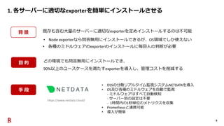 9
1. 各サーバーに適切なexporterを簡単にインストールさせる
背 景 既存も含む大量のサーバーに適切なexporterを定めインストールするのは不可能
• Node exporterなら問答無用にインストールできるが、OS領域でしか使えない
• 各種のミドルウェアのexporterのインストールに毎回人の判断が必要
どの環境でも問答無用にインストールでき、
90%以上のユースケースを満たすexporterを導入し、管理コストを削減する
https://www.netdata.cloud/
• OSSの分散リアルタイム監視システムNETDATAを導入
• OS及び各種のミドルウェアを自動で監視
- ミドルウェアはすべて自動検知
- サーバー別の設定は不要
- 1時間内の1秒単位のメトリクスを収集
• Prometheusと連携可能
• 導入が簡単
目 的
手 段
 