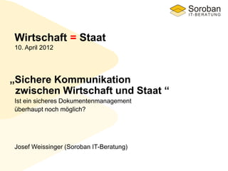 „Sichere Kommunikation
zwischen Wirtschaft und Staat “
Wirtschaft = Staat
10. April 2012
Josef Weissinger (Soroban IT-Beratung)
Ist ein sicheres Dokumentenmanagement
überhaupt noch möglich?
 