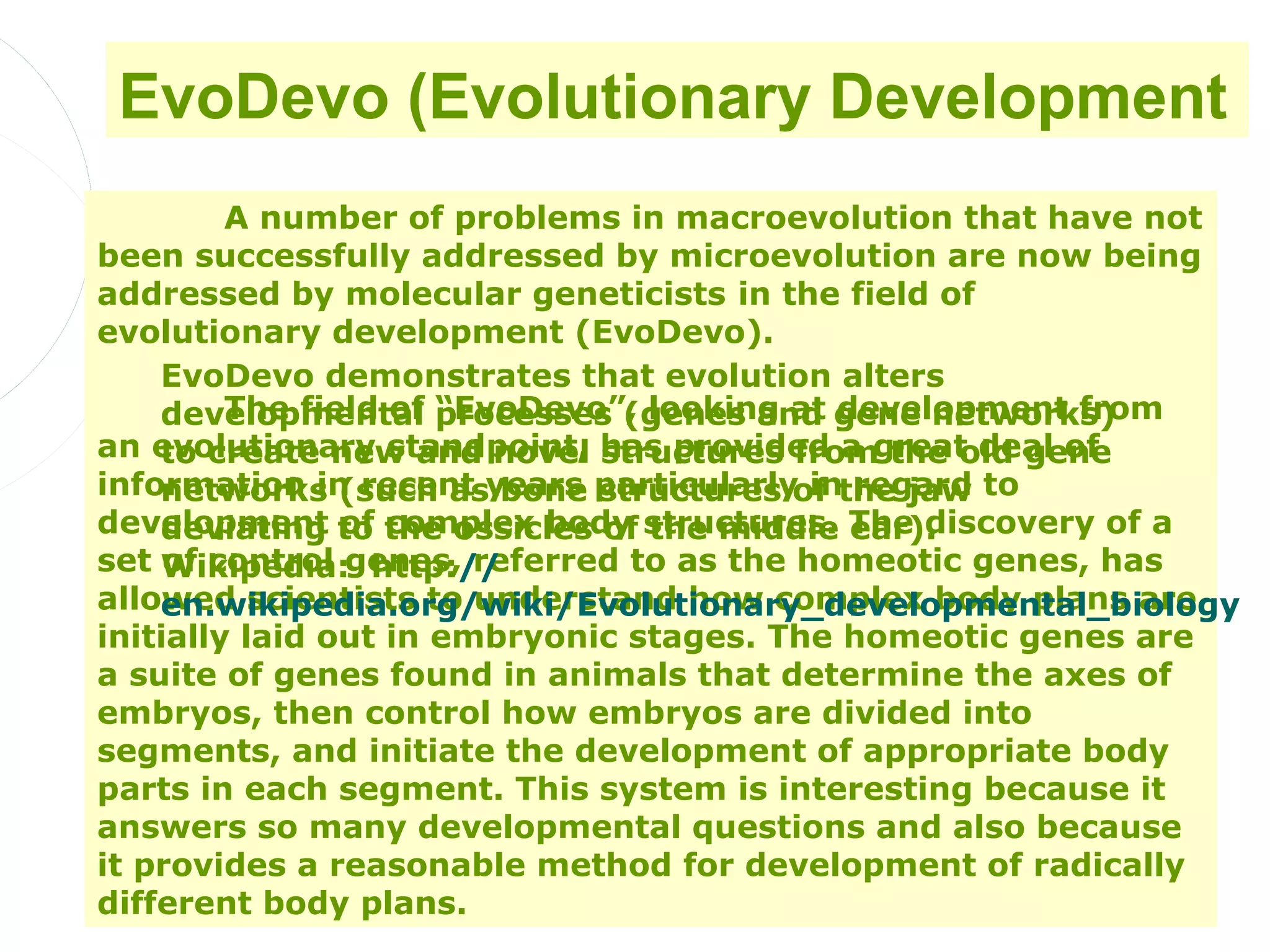 EvoDevo (Evolutionary Development
         A number of problems in macroevolution that have not
been successfully addressed by microevolution are now being
addressed by molecular geneticists in the field of
evolutionary development (EvoDevo).
    EvoDevo demonstrates that evolution alters
         The field of “EvoDevo”, looking at development from
    developmental processes (genes and gene networks)
an evolutionary standpoint, has provided a great deal of
    to create new and novel structures from the old gene
information in recent years particularly inthe jaw to
    networks (such as bone structures of regard
development to the ossicles of structures. The discovery of a
    deviating of complex body the middle ear).
set Wikipedia:genes, referred to as the homeotic genes, has
     of control http://
allowed scientists to understand how complex body plans are
    en.wikipedia.org/wiki/Evolutionary_developmental_biology
initially laid out in embryonic stages. The homeotic genes are
a suite of genes found in animals that determine the axes of
embryos, then control how embryos are divided into
segments, and initiate the development of appropriate body
parts in each segment. This system is interesting because it
answers so many developmental questions and also because
it provides a reasonable method for development of radically
different body plans.
 