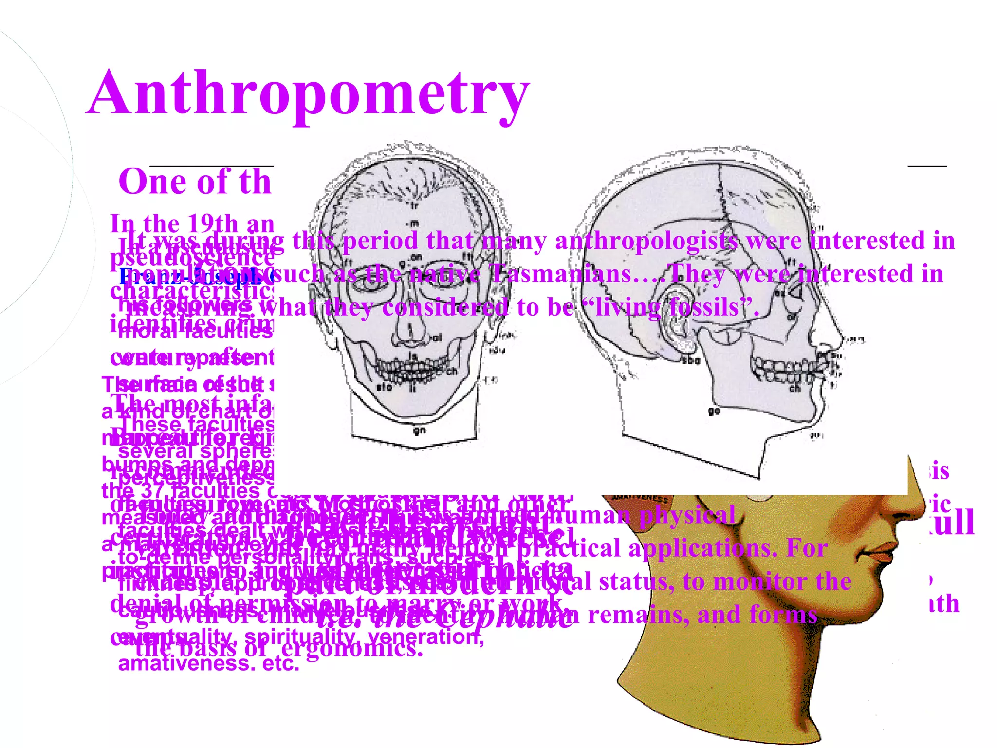 Anthropometry
 One of the earliest specialties
In the 19th and early 20th centuries, anthropometry was a
 In a pseudoscience called phrenology, anthropologists were interested in
  It was during this period that many
pseudoscience used mainly to classify potential criminals by facial
characteristics. For example, empirical
 Franz-Joseph Gall (1758 withand
         Concerned -1828) the work of Eugene Vidocq, which
  populations such as the native Tasmanians….They were interested in
 his followers what they considered to be “living fossils”.
  measuring identified 37 mental and
identifies criminals by facial characteristics, aspects nearly a
 moral faculties which they thought of many is still used
                  description
century after its introduction in France.
                  of the human physical
 were represented in the exterior
The main of the skull.
  surface result of Gall's theory was
aThe most infamous use which
  kind of chart of the skull, of anthropometry was by the Nazis, whose
                condition…..
  These faculties were divided into
mapped the regions where the on Population Policy and Racial Welfare
 Bureau spheres: intellectual,
           for Enlightenment
  several
bumps and depressions related to of Aryans and non-Aryans on the basis
 recommended the classification
  perceptiveness, mental energy, moral
                Never a good source of theory…has
the 37 faculties could be palpated,
 of Today, love, etc. of the skull and other physical features. Craniometric
     measurements Most of the limned human physical
  faculties,
             anthropometry has
                been mainly descriptive…important skull
                  height; weight; skin pigmentation;
measured and diagnosed. This was
  faculties dealt with abstract and law. The Nazis set up certification
                                      hard-
acertification and has manyby
    variation, was required benign practical applications. For
  marvelous device for
  to-define personality traits, such as
                part of modern ratios ofof ergonomics.
                  shape; girth; science measurements,
practicioners, and was widelyracial policies. Not measuring up meant
 institutes approbativeness, used.
    example, further their
             to
  firmness, it is used to assess nutritional status, to monitor the
 denial of permission to marry or humanand for many it meant the death
    growth of children, to identify work, remains, and forms
                  i.e. the Cephalic Index.
  cautiousness, marvelousness,
 camps.
  eventuality, spirituality, veneration,
    the basis of ergonomics.
  amativeness. etc.
 