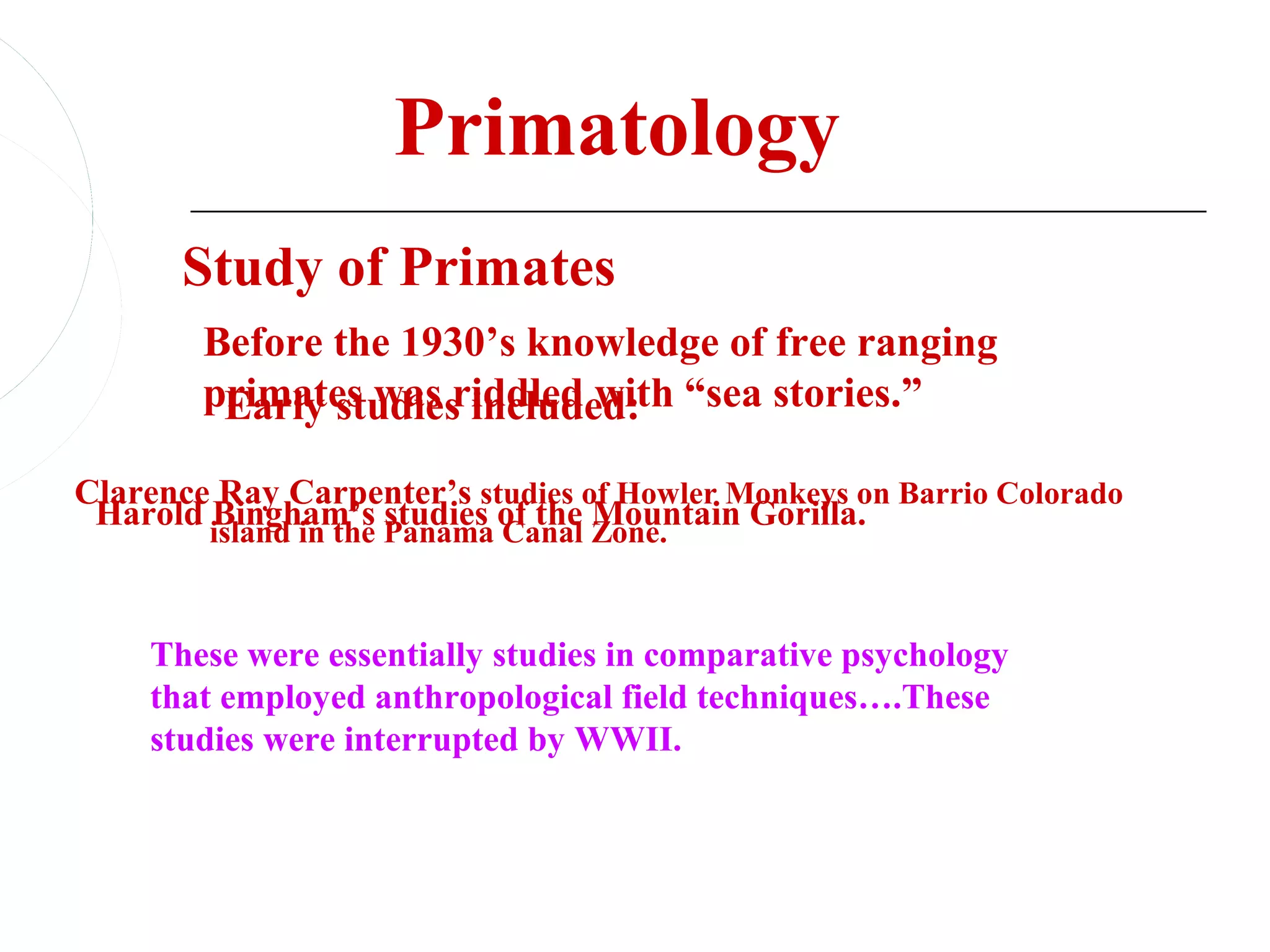 Primatology
       Study of Primates
        Before the 1930’s knowledge of free ranging
        primates was riddled with “sea stories.”
         Early studies included:
Clarence Ray Carpenter’s studies of Howler Monkeys on Barrio Colorado
 Harold island in the Panama of the Zone.
        Bingham’s studies Canal Mountain Gorilla.



    These were essentially studies in comparative psychology
    that employed anthropological field techniques….These
    studies were interrupted by WWII.
 