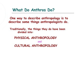 What Do Anthros Do?

 One way to describe anthropology is to
describe some things anthropologists do.

Traditionally, the things they do have been
      divided into:

   PHYSICAL ANTHROPOLOGY
                     and
   CULTURAL ANTHROPOLOGY
 