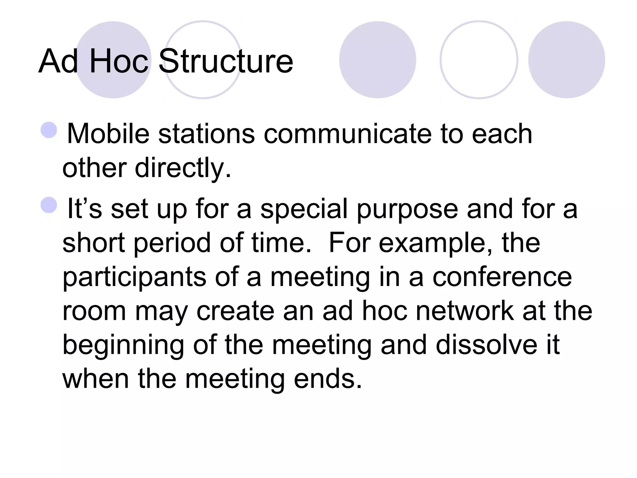 Ad Hoc Structure
Mobile stations communicate to each
other directly.
It’s set up for a special purpose and for a
short period of time. For example, the
participants of a meeting in a conference
room may create an ad hoc network at the
beginning of the meeting and dissolve it
when the meeting ends.
 