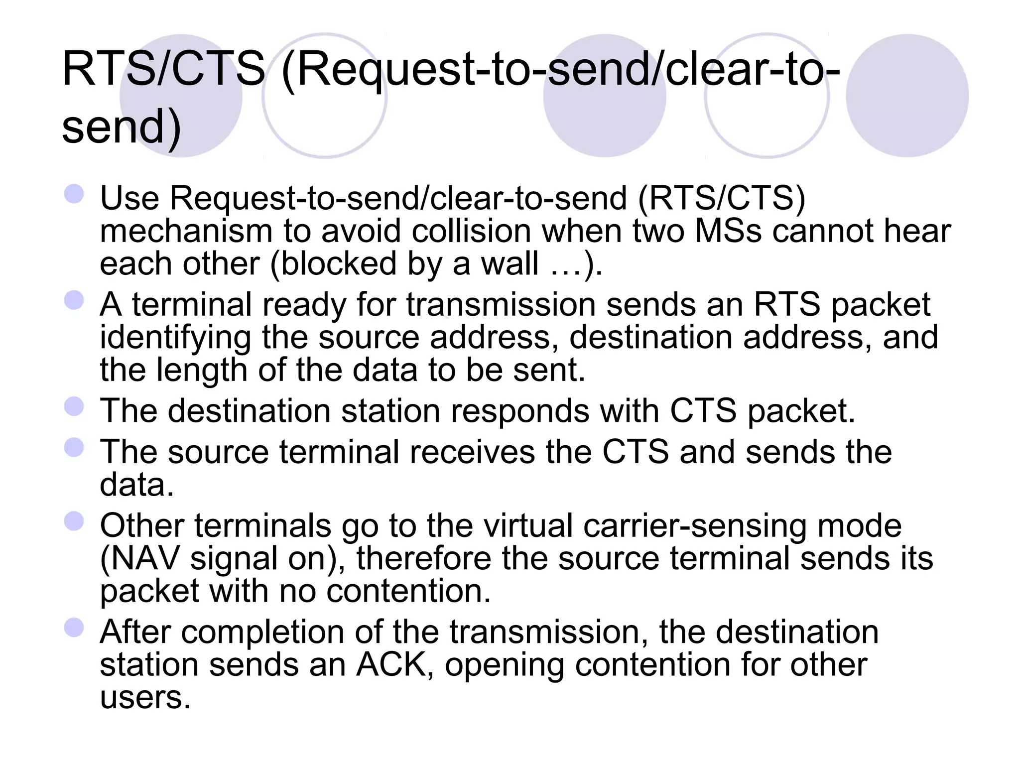 RTS/CTS (Request-to-send/clear-to-
send)
Use Request-to-send/clear-to-send (RTS/CTS)
mechanism to avoid collision when two MSs cannot hear
each other (blocked by a wall …).
A terminal ready for transmission sends an RTS packet
identifying the source address, destination address, and
the length of the data to be sent.
The destination station responds with CTS packet.
The source terminal receives the CTS and sends the
data.
Other terminals go to the virtual carrier-sensing mode
(NAV signal on), therefore the source terminal sends its
packet with no contention.
After completion of the transmission, the destination
station sends an ACK, opening contention for other
users.
 