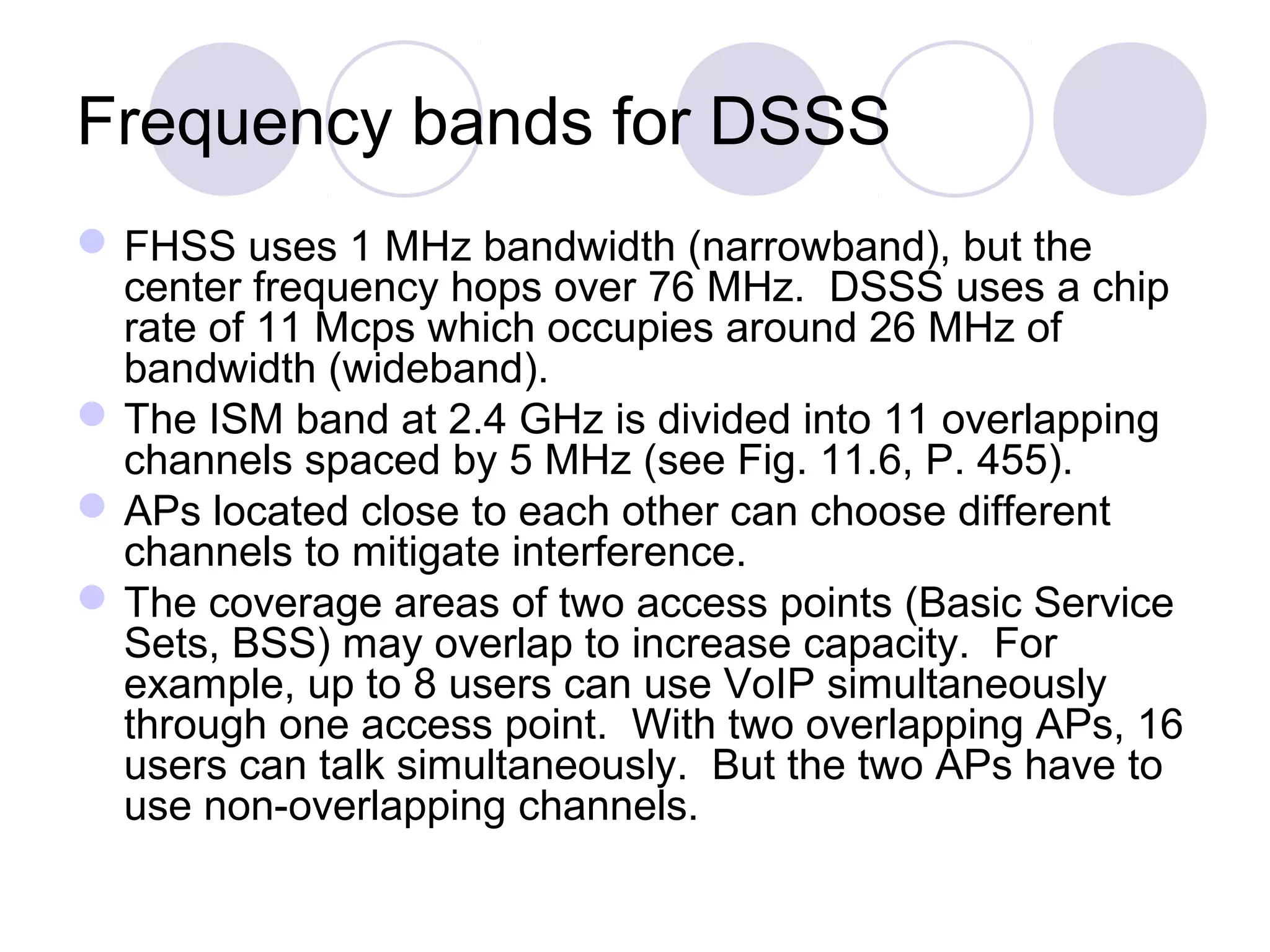 Frequency bands for DSSS
FHSS uses 1 MHz bandwidth (narrowband), but the
center frequency hops over 76 MHz. DSSS uses a chip
rate of 11 Mcps which occupies around 26 MHz of
bandwidth (wideband).
The ISM band at 2.4 GHz is divided into 11 overlapping
channels spaced by 5 MHz (see Fig. 11.6, P. 455).
APs located close to each other can choose different
channels to mitigate interference.
The coverage areas of two access points (Basic Service
Sets, BSS) may overlap to increase capacity. For
example, up to 8 users can use VoIP simultaneously
through one access point. With two overlapping APs, 16
users can talk simultaneously. But the two APs have to
use non-overlapping channels.
 