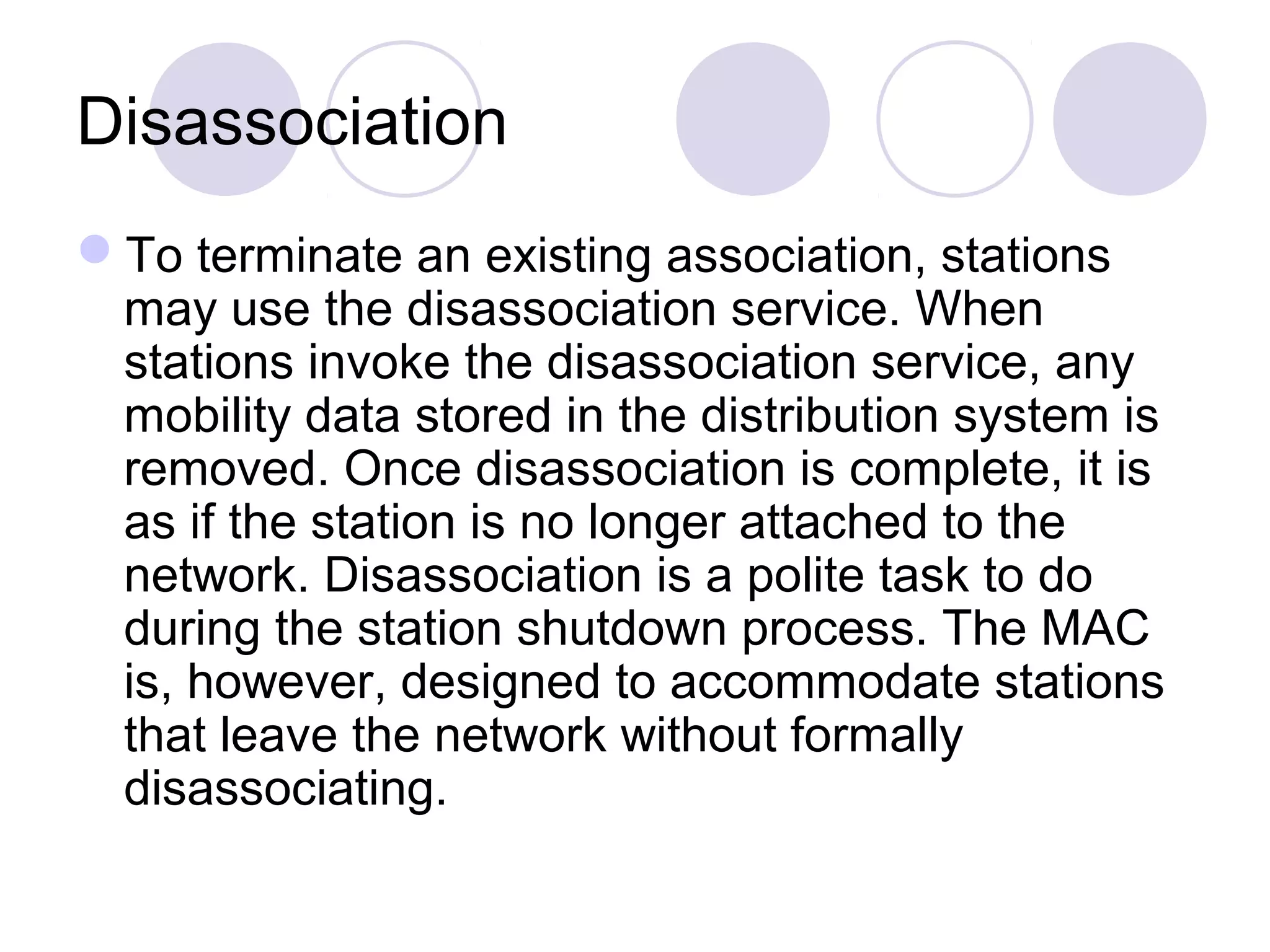 Disassociation
To terminate an existing association, stations
may use the disassociation service. When
stations invoke the disassociation service, any
mobility data stored in the distribution system is
removed. Once disassociation is complete, it is
as if the station is no longer attached to the
network. Disassociation is a polite task to do
during the station shutdown process. The MAC
is, however, designed to accommodate stations
that leave the network without formally
disassociating.
 