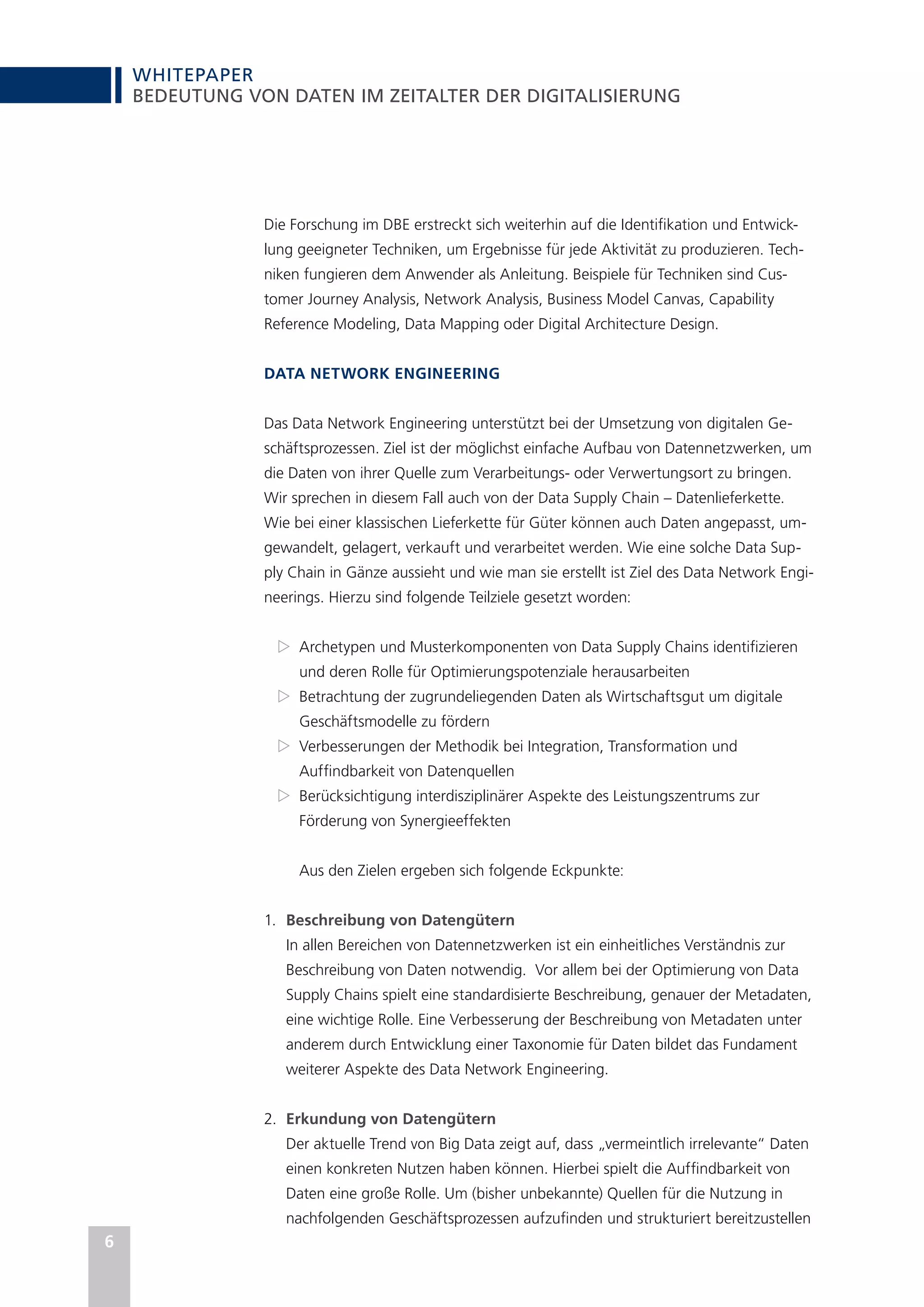 WHITEPAPER
6
BEDEUTUNG VON DATEN IM ZEITALTER DER DIGITALISIERUNG
Die Forschung im DBE erstreckt sich weiterhin auf die Identifikation und Entwick-
lung geeigneter Techniken, um Ergebnisse für jede Aktivität zu produzieren. Tech-
niken fungieren dem Anwender als Anleitung. Beispiele für Techniken sind Cus-
tomer Journey Analysis, Network Analysis, Business Model Canvas, Capability
Reference Modeling, Data Mapping oder Digital Architecture Design.
DATA NETWORK ENGINEERING
Das Data Network Engineering unterstützt bei der Umsetzung von digitalen Ge-
schäftsprozessen. Ziel ist der möglichst einfache Aufbau von Datennetzwerken, um
die Daten von ihrer Quelle zum Verarbeitungs- oder Verwertungsort zu bringen.
Wir sprechen in diesem Fall auch von der Data Supply Chain – Datenlieferkette.
Wie bei einer klassischen Lieferkette für Güter können auch Daten angepasst, um-
gewandelt, gelagert, verkauft und verarbeitet werden. Wie eine solche Data Sup-
ply Chain in Gänze aussieht und wie man sie erstellt ist Ziel des Data Network Engi-
neerings. Hierzu sind folgende Teilziele gesetzt worden:
Z
Z Archetypen und Musterkomponenten von Data Supply Chains identifizieren
und deren Rolle für Optimierungspotenziale herausarbeiten
Z
Z Betrachtung der zugrundeliegenden Daten als Wirtschaftsgut um digitale
Geschäftsmodelle zu fördern
Z
Z Verbesserungen der Methodik bei Integration, Transformation und
Auffindbarkeit von Datenquellen
Z
Z Berücksichtigung interdisziplinärer Aspekte des Leistungszentrums zur
Förderung von Synergieeffekten
Aus den Zielen ergeben sich folgende Eckpunkte:
1.	 Beschreibung von Datengütern
In allen Bereichen von Datennetzwerken ist ein einheitliches Verständnis zur
Beschreibung von Daten notwendig. Vor allem bei der Optimierung von Data
Supply Chains spielt eine standardisierte Beschreibung, genauer der Metadaten,
eine wichtige Rolle. Eine Verbesserung der Beschreibung von Metadaten unter
anderem durch Entwicklung einer Taxonomie für Daten bildet das Fundament
weiterer Aspekte des Data Network Engineering.
2.	 Erkundung von Datengütern
Der aktuelle Trend von Big Data zeigt auf, dass „vermeintlich irrelevante“ Daten
einen konkreten Nutzen haben können. Hierbei spielt die Auffindbarkeit von
Daten eine große Rolle. Um (bisher unbekannte) Quellen für die Nutzung in
nachfolgenden Geschäftsprozessen aufzufinden und strukturiert bereitzustellen
 