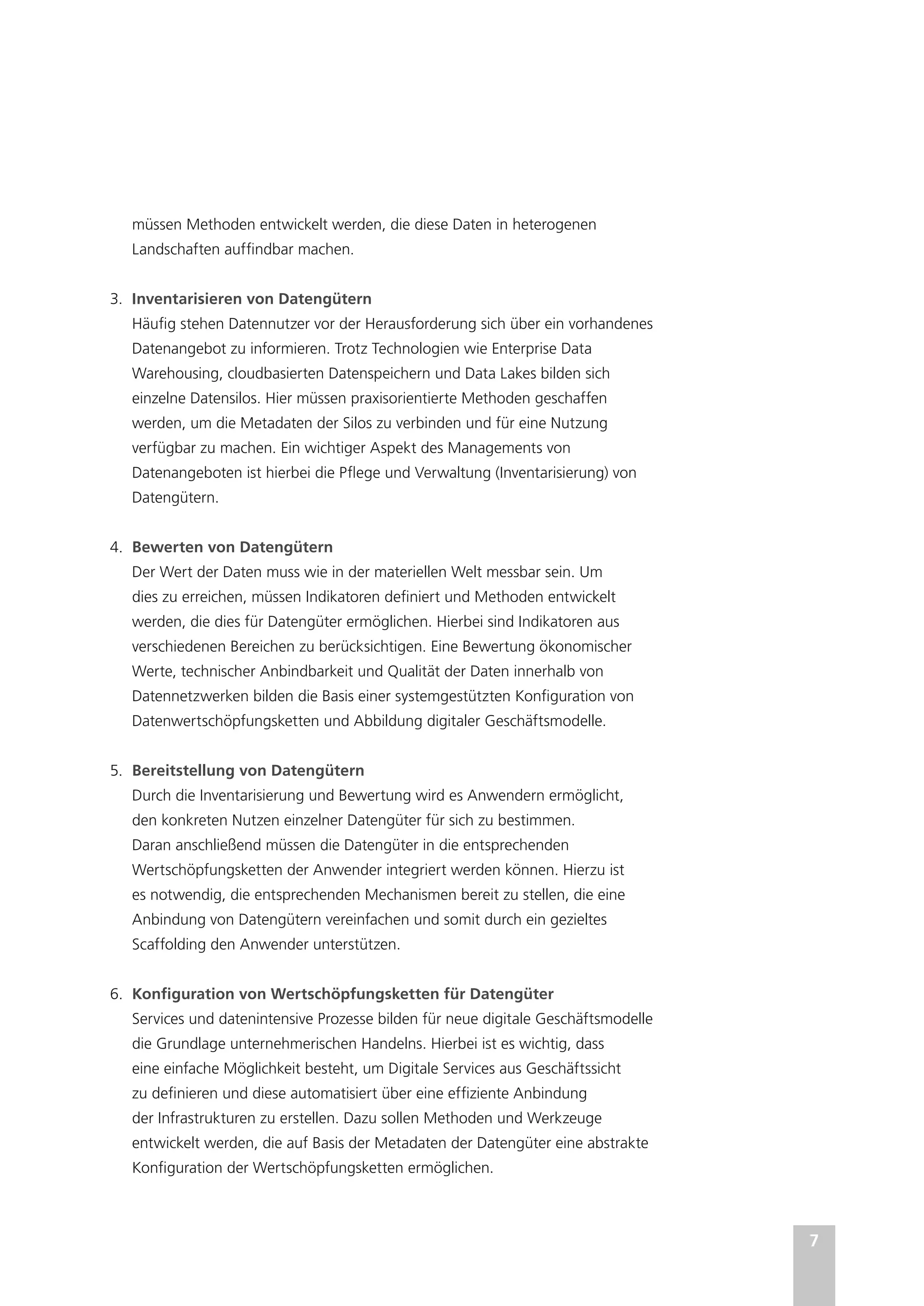 7
müssen Methoden entwickelt werden, die diese Daten in heterogenen
Landschaften auffindbar machen.
3.	 Inventarisieren von Datengütern
Häufig stehen Datennutzer vor der Herausforderung sich über ein vorhandenes
Datenangebot zu informieren. Trotz Technologien wie Enterprise Data
Warehousing, cloudbasierten Datenspeichern und Data Lakes bilden sich
einzelne Datensilos. Hier müssen praxisorientierte Methoden geschaffen
werden, um die Metadaten der Silos zu verbinden und für eine Nutzung
verfügbar zu machen. Ein wichtiger Aspekt des Managements von
Datenangeboten ist hierbei die Pflege und Verwaltung (Inventarisierung) von
Datengütern.
4.	 Bewerten von Datengütern
Der Wert der Daten muss wie in der materiellen Welt messbar sein. Um
dies zu erreichen, müssen Indikatoren definiert und Methoden entwickelt
werden, die dies für Datengüter ermöglichen. Hierbei sind Indikatoren aus
verschiedenen Bereichen zu berücksichtigen. Eine Bewertung ökonomischer
Werte, technischer Anbindbarkeit und Qualität der Daten innerhalb von
Datennetzwerken bilden die Basis einer systemgestützten Konfiguration von
Datenwertschöpfungsketten und Abbildung digitaler Geschäftsmodelle.
5.	 Bereitstellung von Datengütern
Durch die Inventarisierung und Bewertung wird es Anwendern ermöglicht,
den konkreten Nutzen einzelner Datengüter für sich zu bestimmen.
Daran anschließend müssen die Datengüter in die entsprechenden
Wertschöpfungsketten der Anwender integriert werden können. Hierzu ist
es notwendig, die entsprechenden Mechanismen bereit zu stellen, die eine
Anbindung von Datengütern vereinfachen und somit durch ein gezieltes
Scaffolding den Anwender unterstützen.
6.	 Konfiguration von Wertschöpfungsketten für Datengüter
Services und datenintensive Prozesse bilden für neue digitale Geschäftsmodelle
die Grundlage unternehmerischen Handelns. Hierbei ist es wichtig, dass
eine einfache Möglichkeit besteht, um Digitale Services aus Geschäftssicht
zu definieren und diese automatisiert über eine effiziente Anbindung
der Infrastrukturen zu erstellen. Dazu sollen Methoden und Werkzeuge
entwickelt werden, die auf Basis der Metadaten der Datengüter eine abstrakte
Konfiguration der Wertschöpfungsketten ermöglichen.
 