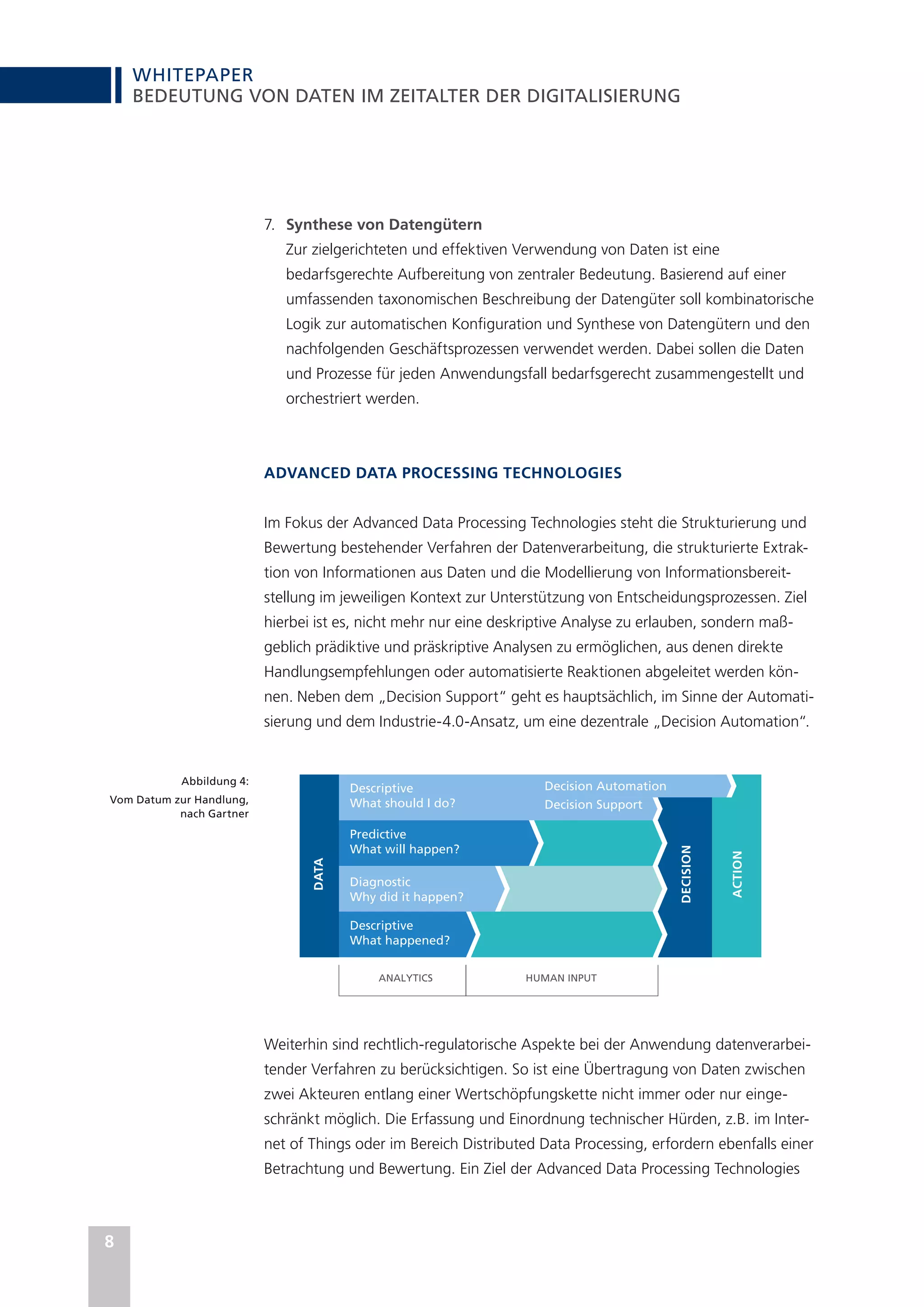 WHITEPAPER
8
BEDEUTUNG VON DATEN IM ZEITALTER DER DIGITALISIERUNG
7.	 Synthese von Datengütern
Zur zielgerichteten und effektiven Verwendung von Daten ist eine
bedarfsgerechte Aufbereitung von zentraler Bedeutung. Basierend auf einer
umfassenden taxonomischen Beschreibung der Datengüter soll kombinatorische
Logik zur automatischen Konfiguration und Synthese von Datengütern und den
nachfolgenden Geschäftsprozessen verwendet werden. Dabei sollen die Daten
und Prozesse für jeden Anwendungsfall bedarfsgerecht zusammengestellt und
orchestriert werden.
ADVANCED DATA PROCESSING TECHNOLOGIES
Im Fokus der Advanced Data Processing Technologies steht die Strukturierung und
Bewertung bestehender Verfahren der Datenverarbeitung, die strukturierte Extrak-
tion von Informationen aus Daten und die Modellierung von Informationsbereit-
stellung im jeweiligen Kontext zur Unterstützung von Entscheidungsprozessen. Ziel
hierbei ist es, nicht mehr nur eine deskriptive Analyse zu erlauben, sondern maß-
geblich prädiktive und präskriptive Analysen zu ermöglichen, aus denen direkte
Handlungsempfehlungen oder automatisierte Reaktionen abgeleitet werden kön-
nen. Neben dem „Decision Support“ geht es hauptsächlich, im Sinne der Automati-
sierung und dem Industrie-4.0-Ansatz, um eine dezentrale „Decision Automation“.
Weiterhin sind rechtlich-regulatorische Aspekte bei der Anwendung datenverarbei-
tender Verfahren zu berücksichtigen. So ist eine Übertragung von Daten zwischen
zwei Akteuren entlang einer Wertschöpfungskette nicht immer oder nur einge-
schränkt möglich. Die Erfassung und Einordnung technischer Hürden, z.B. im Inter-
net of Things oder im Bereich Distributed Data Processing, erfordern ebenfalls einer
Betrachtung und Bewertung. Ein Ziel der Advanced Data Processing Technologies
DECISION
ACTION
DATA
Descriptive
What should I do?
Decision Automation
Decision Support
Predictive
What will happen?
Diagnostic
Why did it happen?
Descriptive
What happened?
ANALYTICS HUMAN INPUT
Abbildung 4:
Vom Datum zur Handlung,
nach Gartner
 