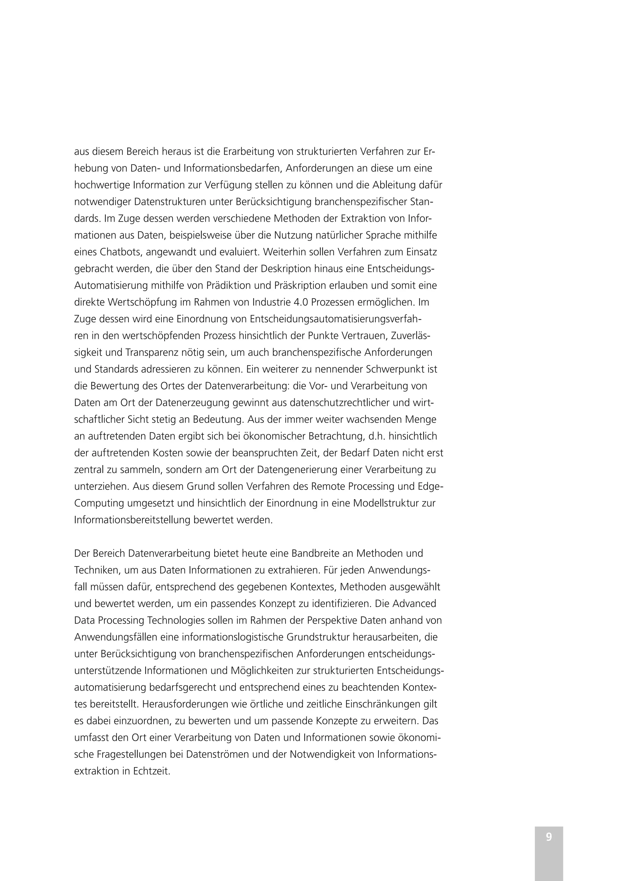 9
aus diesem Bereich heraus ist die Erarbeitung von strukturierten Verfahren zur Er-
hebung von Daten- und Informationsbedarfen, Anforderungen an diese um eine
hochwertige Information zur Verfügung stellen zu können und die Ableitung dafür
notwendiger Datenstrukturen unter Berücksichtigung branchenspezifischer Stan-
dards. Im Zuge dessen werden verschiedene Methoden der Extraktion von Infor-
mationen aus Daten, beispielsweise über die Nutzung natürlicher Sprache mithilfe
eines Chatbots, angewandt und evaluiert. Weiterhin sollen Verfahren zum Einsatz
gebracht werden, die über den Stand der Deskription hinaus eine Entscheidungs-
Automatisierung mithilfe von Prädiktion und Präskription erlauben und somit eine
direkte Wertschöpfung im Rahmen von Industrie 4.0 Prozessen ermöglichen. Im
Zuge dessen wird eine Einordnung von Entscheidungsautomatisierungsverfah-
ren in den wertschöpfenden Prozess hinsichtlich der Punkte Vertrauen, Zuverläs-
sigkeit und Transparenz nötig sein, um auch branchenspezifische Anforderungen
und Standards adressieren zu können. Ein weiterer zu nennender Schwerpunkt ist
die Bewertung des Ortes der Datenverarbeitung: die Vor- und Verarbeitung von
Daten am Ort der Datenerzeugung gewinnt aus datenschutzrechtlicher und wirt-
schaftlicher Sicht stetig an Bedeutung. Aus der immer weiter wachsenden Menge
an auftretenden Daten ergibt sich bei ökonomischer Betrachtung, d.h. hinsichtlich
der auftretenden Kosten sowie der beanspruchten Zeit, der Bedarf Daten nicht erst
zentral zu sammeln, sondern am Ort der Datengenerierung einer Verarbeitung zu
unterziehen. Aus diesem Grund sollen Verfahren des Remote Processing und Edge-
Computing umgesetzt und hinsichtlich der Einordnung in eine Modellstruktur zur
Informationsbereitstellung bewertet werden.
Der Bereich Datenverarbeitung bietet heute eine Bandbreite an Methoden und
Techniken, um aus Daten Informationen zu extrahieren. Für jeden Anwendungs-
fall müssen dafür, entsprechend des gegebenen Kontextes, Methoden ausgewählt
und bewertet werden, um ein passendes Konzept zu identifizieren. Die Advanced
Data Processing Technologies sollen im Rahmen der Perspektive Daten anhand von
Anwendungsfällen eine informationslogistische Grundstruktur herausarbeiten, die
unter Berücksichtigung von branchenspezifischen Anforderungen entscheidungs-
unterstützende Informationen und Möglichkeiten zur strukturierten Entscheidungs-
automatisierung bedarfsgerecht und entsprechend eines zu beachtenden Kontex-
tes bereitstellt. Herausforderungen wie örtliche und zeitliche Einschränkungen gilt
es dabei einzuordnen, zu bewerten und um passende Konzepte zu erweitern. Das
umfasst den Ort einer Verarbeitung von Daten und Informationen sowie ökonomi-
sche Fragestellungen bei Datenströmen und der Notwendigkeit von Informations-
extraktion in Echtzeit.
 