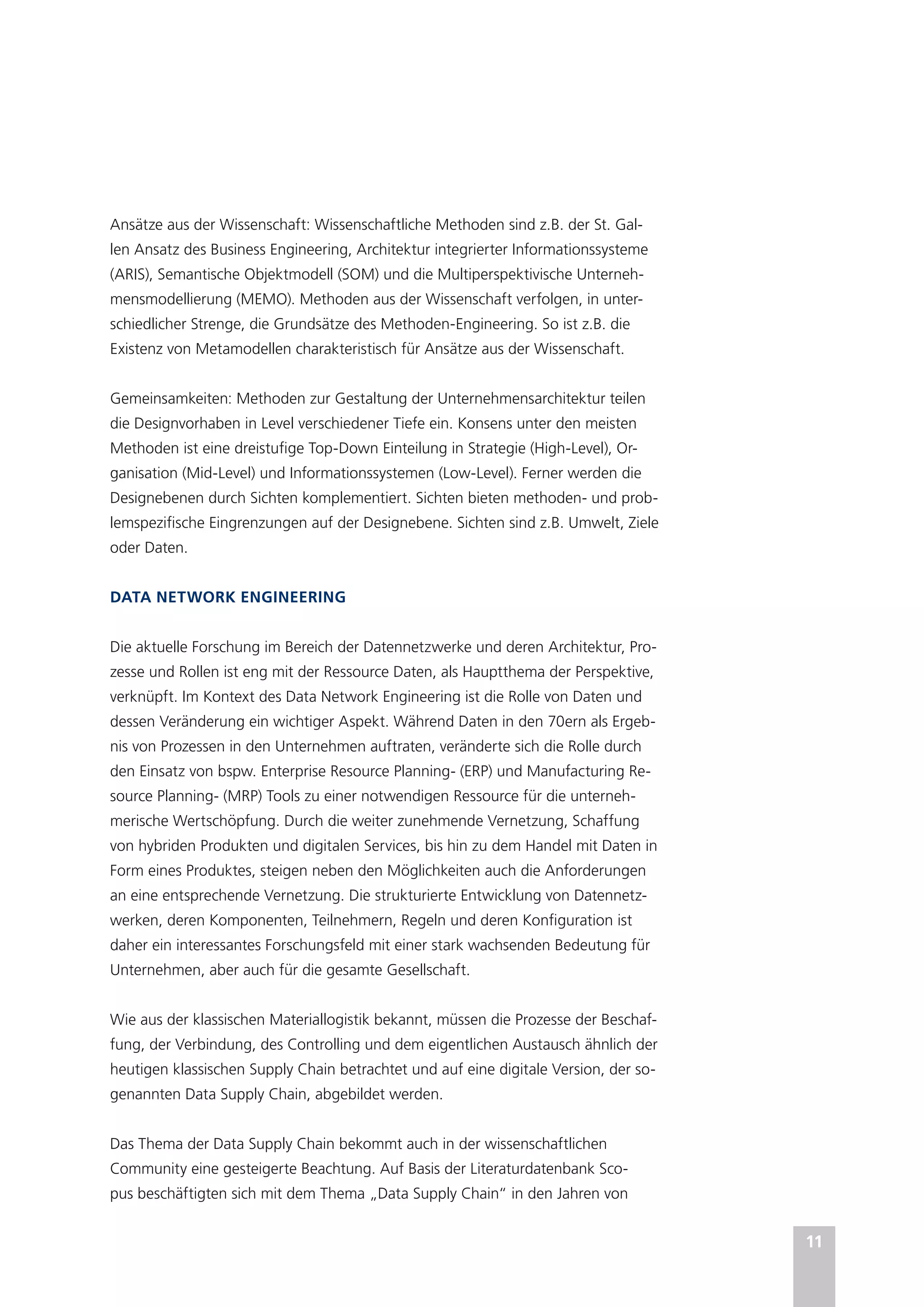 11
Ansätze aus der Wissenschaft: Wissenschaftliche Methoden sind z.B. der St. Gal-
len Ansatz des Business Engineering, Architektur integrierter Informationssysteme
(ARIS), Semantische Objektmodell (SOM) und die Multiperspektivische Unterneh-
mensmodellierung (MEMO). Methoden aus der Wissenschaft verfolgen, in unter-
schiedlicher Strenge, die Grundsätze des Methoden-Engineering. So ist z.B. die
Existenz von Metamodellen charakteristisch für Ansätze aus der Wissenschaft.
Gemeinsamkeiten: Methoden zur Gestaltung der Unternehmensarchitektur teilen
die Designvorhaben in Level verschiedener Tiefe ein. Konsens unter den meisten
Methoden ist eine dreistufige Top-Down Einteilung in Strategie (High-Level), Or-
ganisation (Mid-Level) und Informationssystemen (Low-Level). Ferner werden die
Designebenen durch Sichten komplementiert. Sichten bieten methoden- und prob-
lemspezifische Eingrenzungen auf der Designebene. Sichten sind z.B. Umwelt, Ziele
oder Daten.
DATA NETWORK ENGINEERING
Die aktuelle Forschung im Bereich der Datennetzwerke und deren Architektur, Pro-
zesse und Rollen ist eng mit der Ressource Daten, als Hauptthema der Perspektive,
verknüpft. Im Kontext des Data Network Engineering ist die Rolle von Daten und
dessen Veränderung ein wichtiger Aspekt. Während Daten in den 70ern als Ergeb-
nis von Prozessen in den Unternehmen auftraten, veränderte sich die Rolle durch
den Einsatz von bspw. Enterprise Resource Planning- (ERP) und Manufacturing Re-
source Planning- (MRP) Tools zu einer notwendigen Ressource für die unterneh-
merische Wertschöpfung. Durch die weiter zunehmende Vernetzung, Schaffung
von hybriden Produkten und digitalen Services, bis hin zu dem Handel mit Daten in
Form eines Produktes, steigen neben den Möglichkeiten auch die Anforderungen
an eine entsprechende Vernetzung. Die strukturierte Entwicklung von Datennetz-
werken, deren Komponenten, Teilnehmern, Regeln und deren Konfiguration ist
daher ein interessantes Forschungsfeld mit einer stark wachsenden Bedeutung für
Unternehmen, aber auch für die gesamte Gesellschaft.
Wie aus der klassischen Materiallogistik bekannt, müssen die Prozesse der Beschaf-
fung, der Verbindung, des Controlling und dem eigentlichen Austausch ähnlich der
heutigen klassischen Supply Chain betrachtet und auf eine digitale Version, der so-
genannten Data Supply Chain, abgebildet werden.
Das Thema der Data Supply Chain bekommt auch in der wissenschaftlichen
Community eine gesteigerte Beachtung. Auf Basis der Literaturdatenbank Sco-
pus beschäftigten sich mit dem Thema „Data Supply Chain“ in den Jahren von
 
