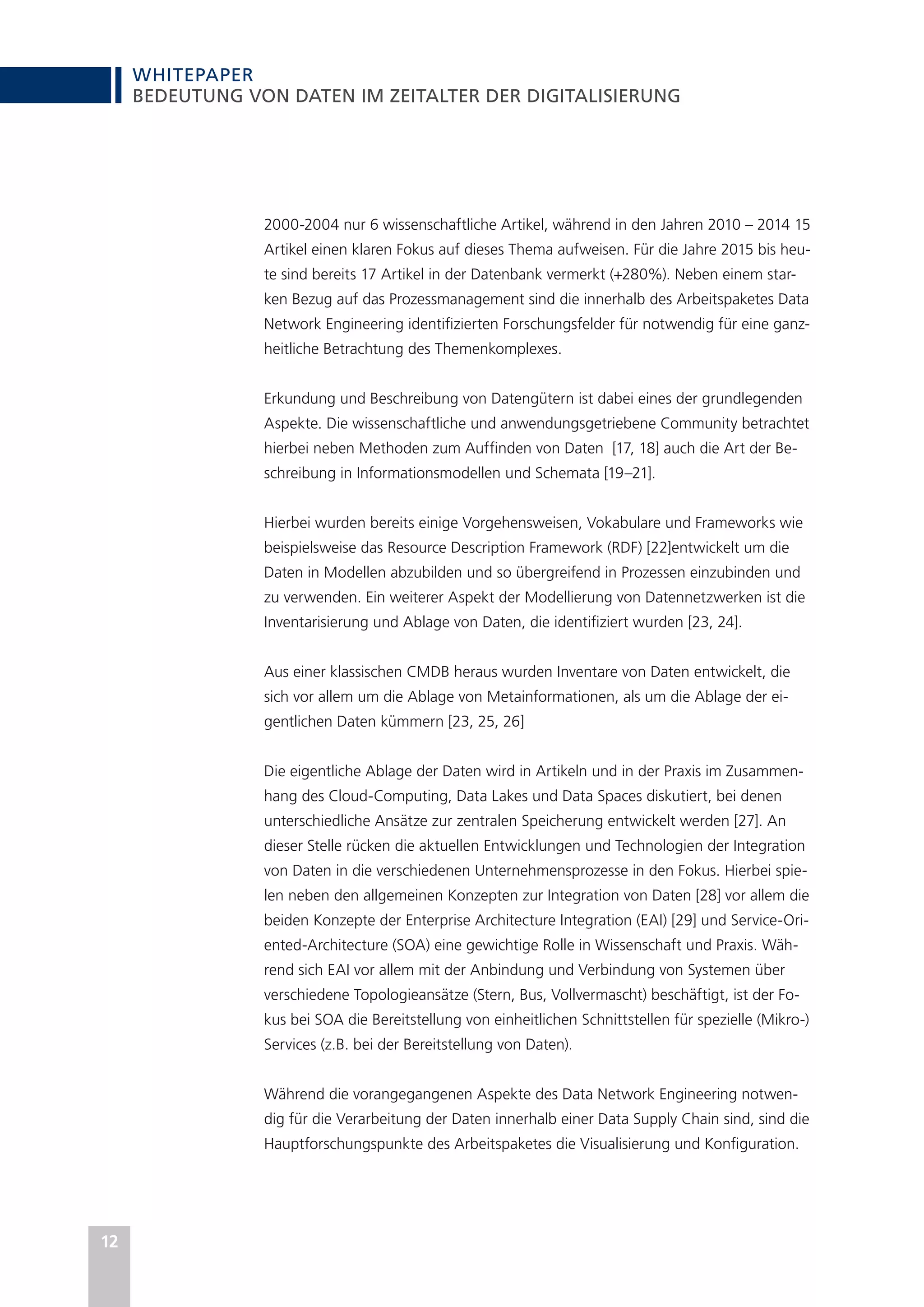 WHITEPAPER
12
BEDEUTUNG VON DATEN IM ZEITALTER DER DIGITALISIERUNG
2000-2004 nur 6 wissenschaftliche Artikel, während in den Jahren 2010 – 2014 15
Artikel einen klaren Fokus auf dieses Thema aufweisen. Für die Jahre 2015 bis heu-
te sind bereits 17 Artikel in der Datenbank vermerkt (+280%). Neben einem star-
ken Bezug auf das Prozessmanagement sind die innerhalb des Arbeitspaketes Data
Network Engineering identifizierten Forschungsfelder für notwendig für eine ganz-
heitliche Betrachtung des Themenkomplexes.
Erkundung und Beschreibung von Datengütern ist dabei eines der grundlegenden
Aspekte. Die wissenschaftliche und anwendungsgetriebene Community betrachtet
hierbei neben Methoden zum Auffinden von Daten [17, 18] auch die Art der Be-
schreibung in Informationsmodellen und Schemata [19–21].
Hierbei wurden bereits einige Vorgehensweisen, Vokabulare und Frameworks wie
beispielsweise das Resource Description Framework (RDF) [22]entwickelt um die
Daten in Modellen abzubilden und so übergreifend in Prozessen einzubinden und
zu verwenden. Ein weiterer Aspekt der Modellierung von Datennetzwerken ist die
Inventarisierung und Ablage von Daten, die identifiziert wurden [23, 24].
Aus einer klassischen CMDB heraus wurden Inventare von Daten entwickelt, die
sich vor allem um die Ablage von Metainformationen, als um die Ablage der ei-
gentlichen Daten kümmern [23, 25, 26]
Die eigentliche Ablage der Daten wird in Artikeln und in der Praxis im Zusammen-
hang des Cloud-Computing, Data Lakes und Data Spaces diskutiert, bei denen
unterschiedliche Ansätze zur zentralen Speicherung entwickelt werden [27]. An
dieser Stelle rücken die aktuellen Entwicklungen und Technologien der Integration
von Daten in die verschiedenen Unternehmensprozesse in den Fokus. Hierbei spie-
len neben den allgemeinen Konzepten zur Integration von Daten [28] vor allem die
beiden Konzepte der Enterprise Architecture Integration (EAI) [29] und Service-Ori-
ented-Architecture (SOA) eine gewichtige Rolle in Wissenschaft und Praxis. Wäh-
rend sich EAI vor allem mit der Anbindung und Verbindung von Systemen über
verschiedene Topologieansätze (Stern, Bus, Vollvermascht) beschäftigt, ist der Fo-
kus bei SOA die Bereitstellung von einheitlichen Schnittstellen für spezielle (Mikro-)
Services (z.B. bei der Bereitstellung von Daten).
Während die vorangegangenen Aspekte des Data Network Engineering notwen-
dig für die Verarbeitung der Daten innerhalb einer Data Supply Chain sind, sind die
Hauptforschungspunkte des Arbeitspaketes die Visualisierung und Konfiguration.
 