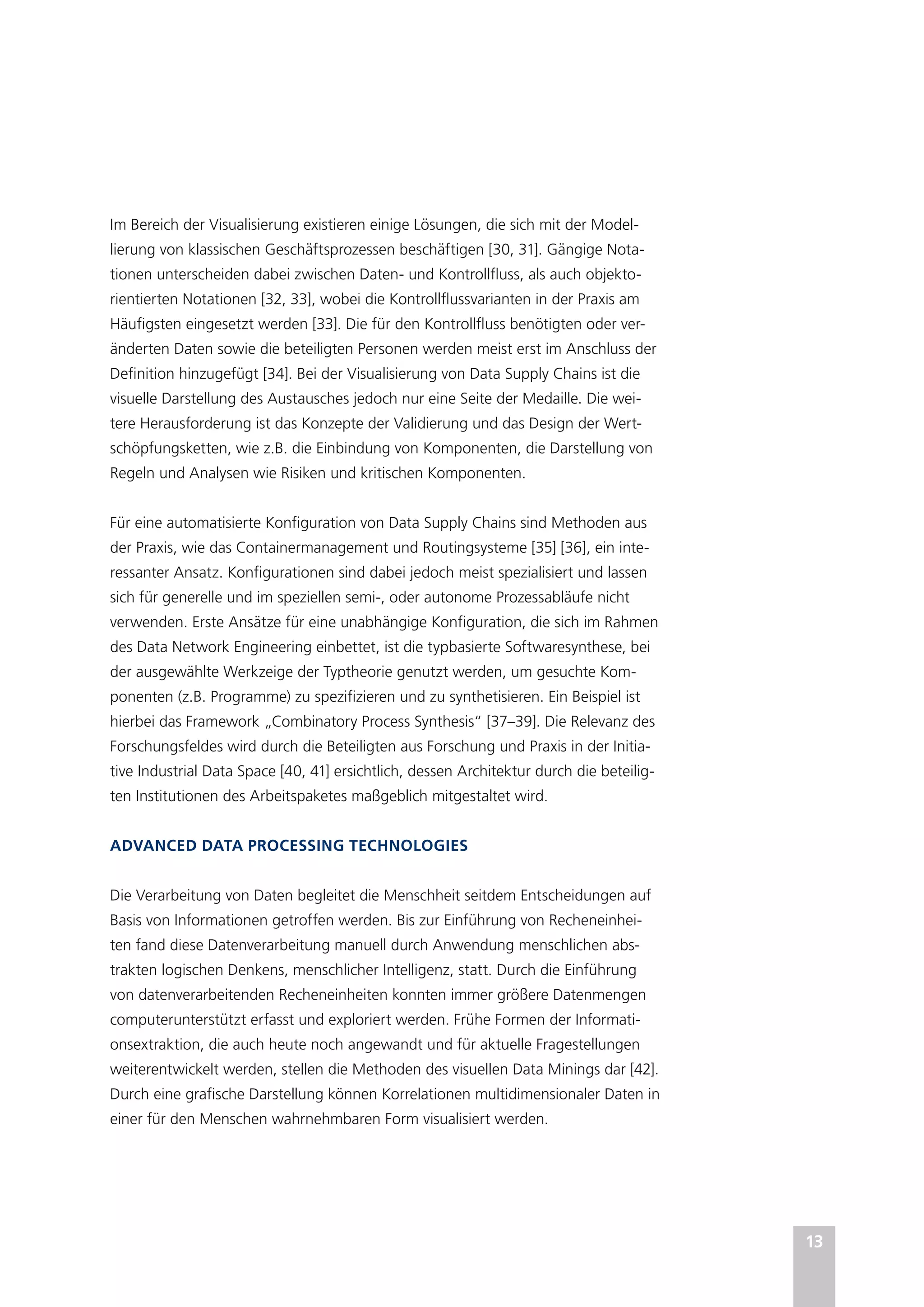 13
Im Bereich der Visualisierung existieren einige Lösungen, die sich mit der Model-
lierung von klassischen Geschäftsprozessen beschäftigen [30, 31]. Gängige Nota-
tionen unterscheiden dabei zwischen Daten- und Kontrollfluss, als auch objekto-
rientierten Notationen [32, 33], wobei die Kontrollflussvarianten in der Praxis am
Häufigsten eingesetzt werden [33]. Die für den Kontrollfluss benötigten oder ver-
änderten Daten sowie die beteiligten Personen werden meist erst im Anschluss der
Definition hinzugefügt [34]. Bei der Visualisierung von Data Supply Chains ist die
visuelle Darstellung des Austausches jedoch nur eine Seite der Medaille. Die wei-
tere Herausforderung ist das Konzepte der Validierung und das Design der Wert-
schöpfungsketten, wie z.B. die Einbindung von Komponenten, die Darstellung von
Regeln und Analysen wie Risiken und kritischen Komponenten.
Für eine automatisierte Konfiguration von Data Supply Chains sind Methoden aus
der Praxis, wie das Containermanagement und Routingsysteme [35] [36], ein inte-
ressanter Ansatz. Konfigurationen sind dabei jedoch meist spezialisiert und lassen
sich für generelle und im speziellen semi-, oder autonome Prozessabläufe nicht
verwenden. Erste Ansätze für eine unabhängige Konfiguration, die sich im Rahmen
des Data Network Engineering einbettet, ist die typbasierte Softwaresynthese, bei
der ausgewählte Werkzeige der Typtheorie genutzt werden, um gesuchte Kom-
ponenten (z.B. Programme) zu spezifizieren und zu synthetisieren. Ein Beispiel ist
hierbei das Framework „Combinatory Process Synthesis“ [37–39]. Die Relevanz des
Forschungsfeldes wird durch die Beteiligten aus Forschung und Praxis in der Initia-
tive Industrial Data Space [40, 41] ersichtlich, dessen Architektur durch die beteilig-
ten Institutionen des Arbeitspaketes maßgeblich mitgestaltet wird.
ADVANCED DATA PROCESSING TECHNOLOGIES
Die Verarbeitung von Daten begleitet die Menschheit seitdem Entscheidungen auf
Basis von Informationen getroffen werden. Bis zur Einführung von Recheneinhei-
ten fand diese Datenverarbeitung manuell durch Anwendung menschlichen abs-
trakten logischen Denkens, menschlicher Intelligenz, statt. Durch die Einführung
von datenverarbeitenden Recheneinheiten konnten immer größere Datenmengen
computerunterstützt erfasst und exploriert werden. Frühe Formen der Informati-
onsextraktion, die auch heute noch angewandt und für aktuelle Fragestellungen
weiterentwickelt werden, stellen die Methoden des visuellen Data Minings dar [42].
Durch eine grafische Darstellung können Korrelationen multidimensionaler Daten in
einer für den Menschen wahrnehmbaren Form visualisiert werden.
 