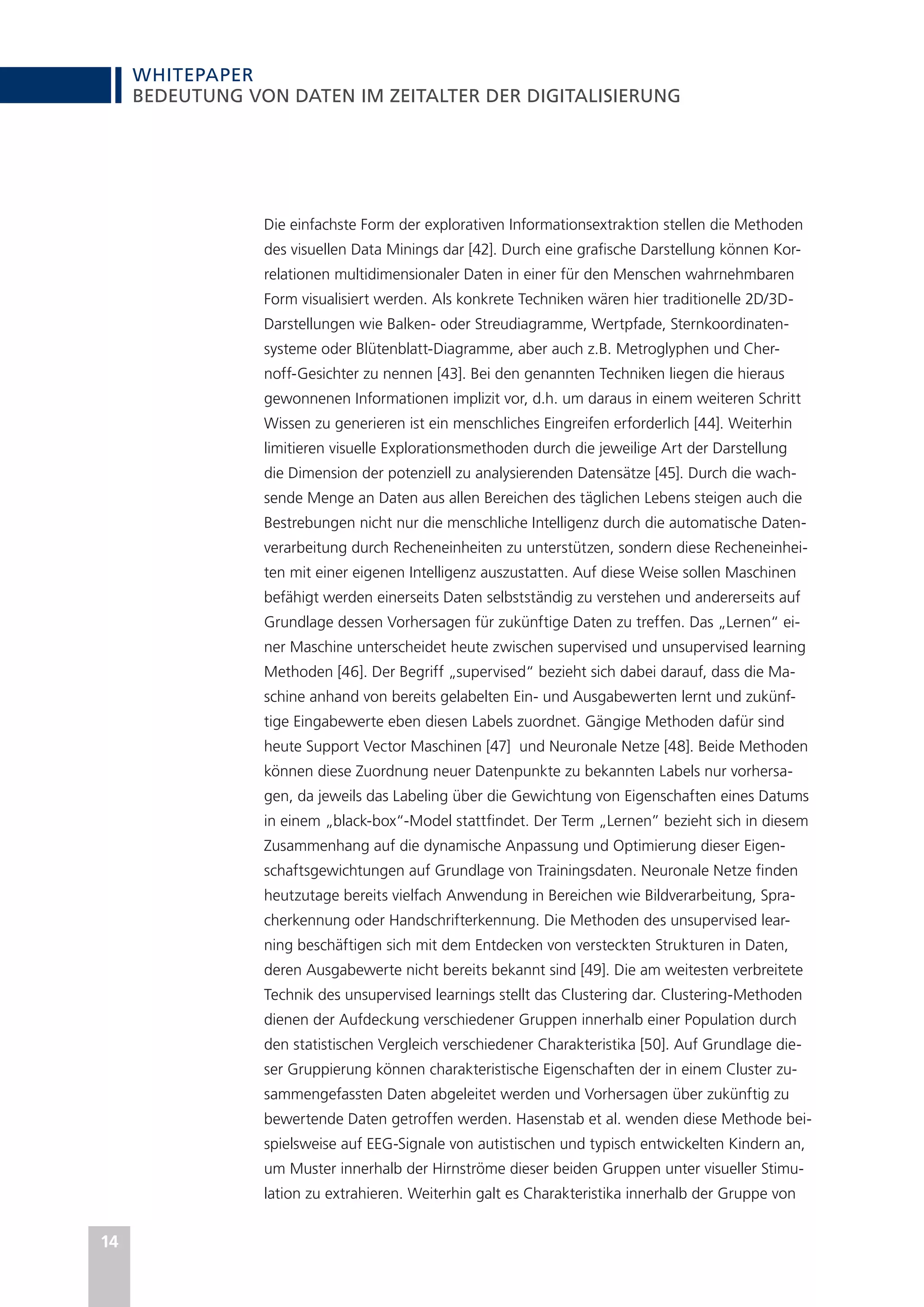 WHITEPAPER
14
BEDEUTUNG VON DATEN IM ZEITALTER DER DIGITALISIERUNG
Die einfachste Form der explorativen Informationsextraktion stellen die Methoden
des visuellen Data Minings dar [42]. Durch eine grafische Darstellung können Kor-
relationen multidimensionaler Daten in einer für den Menschen wahrnehmbaren
Form visualisiert werden. Als konkrete Techniken wären hier traditionelle 2D/3D-
Darstellungen wie Balken- oder Streudiagramme, Wertpfade, Sternkoordinaten-
systeme oder Blütenblatt-Diagramme, aber auch z.B. Metroglyphen und Cher-
noff-Gesichter zu nennen [43]. Bei den genannten Techniken liegen die hieraus
gewonnenen Informationen implizit vor, d.h. um daraus in einem weiteren Schritt
Wissen zu generieren ist ein menschliches Eingreifen erforderlich [44]. Weiterhin
limitieren visuelle Explorationsmethoden durch die jeweilige Art der Darstellung
die Dimension der potenziell zu analysierenden Datensätze [45]. Durch die wach-
sende Menge an Daten aus allen Bereichen des täglichen Lebens steigen auch die
Bestrebungen nicht nur die menschliche Intelligenz durch die automatische Daten-
verarbeitung durch Recheneinheiten zu unterstützen, sondern diese Recheneinhei-
ten mit einer eigenen Intelligenz auszustatten. Auf diese Weise sollen Maschinen
befähigt werden einerseits Daten selbstständig zu verstehen und andererseits auf
Grundlage dessen Vorhersagen für zukünftige Daten zu treffen. Das „Lernen“ ei-
ner Maschine unterscheidet heute zwischen supervised und unsupervised learning
Methoden [46]. Der Begriff „supervised“ bezieht sich dabei darauf, dass die Ma-
schine anhand von bereits gelabelten Ein- und Ausgabewerten lernt und zukünf-
tige Eingabewerte eben diesen Labels zuordnet. Gängige Methoden dafür sind
heute Support Vector Maschinen [47] und Neuronale Netze [48]. Beide Methoden
können diese Zuordnung neuer Datenpunkte zu bekannten Labels nur vorhersa-
gen, da jeweils das Labeling über die Gewichtung von Eigenschaften eines Datums
in einem „black-box“-Model stattfindet. Der Term „Lernen” bezieht sich in diesem
Zusammenhang auf die dynamische Anpassung und Optimierung dieser Eigen-
schaftsgewichtungen auf Grundlage von Trainingsdaten. Neuronale Netze finden
heutzutage bereits vielfach Anwendung in Bereichen wie Bildverarbeitung, Spra-
cherkennung oder Handschrifterkennung. Die Methoden des unsupervised lear-
ning beschäftigen sich mit dem Entdecken von versteckten Strukturen in Daten,
deren Ausgabewerte nicht bereits bekannt sind [49]. Die am weitesten verbreitete
Technik des unsupervised learnings stellt das Clustering dar. Clustering-Methoden
dienen der Aufdeckung verschiedener Gruppen innerhalb einer Population durch
den statistischen Vergleich verschiedener Charakteristika [50]. Auf Grundlage die-
ser Gruppierung können charakteristische Eigenschaften der in einem Cluster zu-
sammengefassten Daten abgeleitet werden und Vorhersagen über zukünftig zu
bewertende Daten getroffen werden. Hasenstab et al. wenden diese Methode bei-
spielsweise auf EEG-Signale von autistischen und typisch entwickelten Kindern an,
um Muster innerhalb der Hirnströme dieser beiden Gruppen unter visueller Stimu-
lation zu extrahieren. Weiterhin galt es Charakteristika innerhalb der Gruppe von
 
