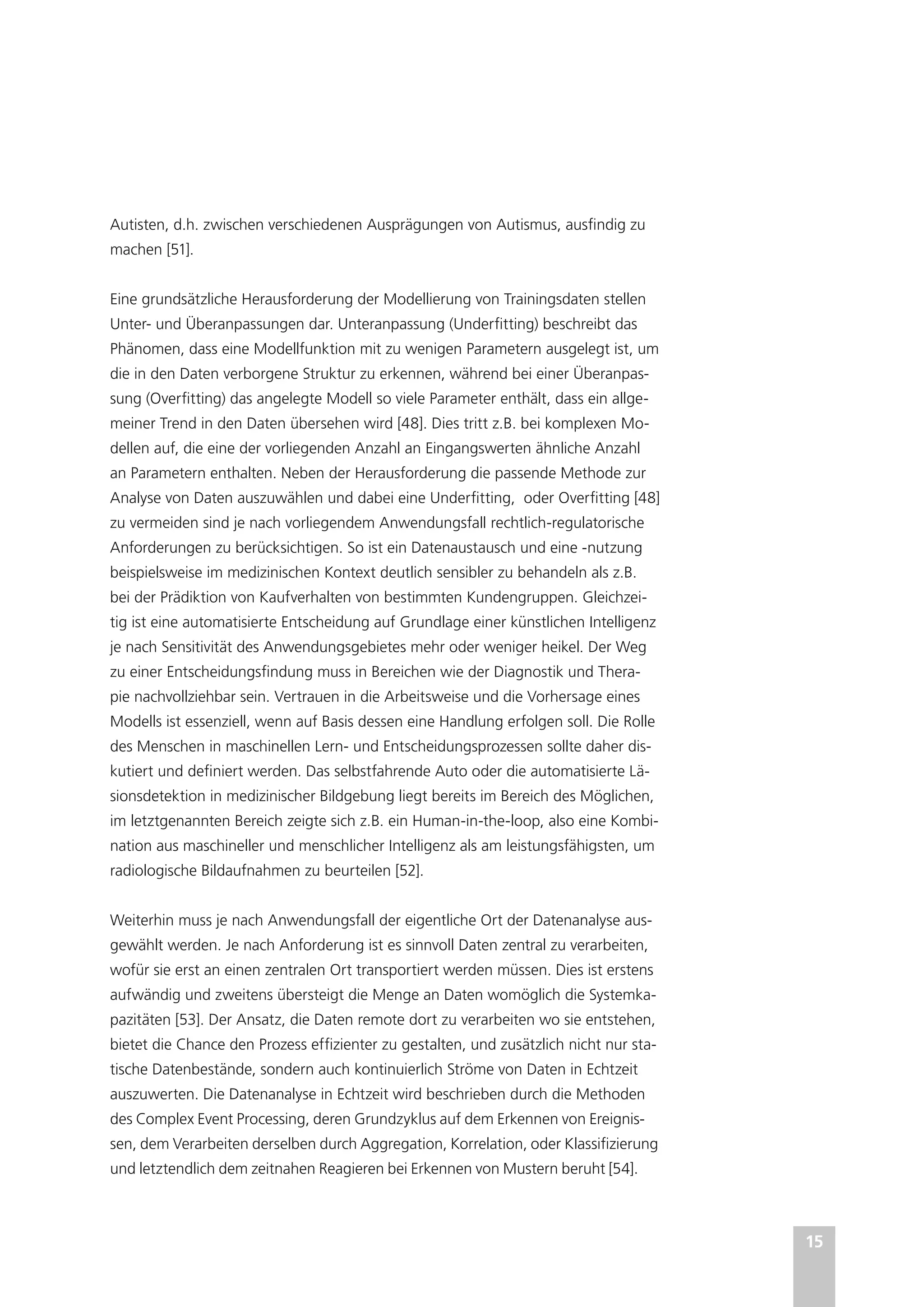 15
Autisten, d.h. zwischen verschiedenen Ausprägungen von Autismus, ausfindig zu
machen [51].
Eine grundsätzliche Herausforderung der Modellierung von Trainingsdaten stellen
Unter- und Überanpassungen dar. Unteranpassung (Underfitting) beschreibt das
Phänomen, dass eine Modellfunktion mit zu wenigen Parametern ausgelegt ist, um
die in den Daten verborgene Struktur zu erkennen, während bei einer Überanpas-
sung (Overfitting) das angelegte Modell so viele Parameter enthält, dass ein allge-
meiner Trend in den Daten übersehen wird [48]. Dies tritt z.B. bei komplexen Mo-
dellen auf, die eine der vorliegenden Anzahl an Eingangswerten ähnliche Anzahl
an Parametern enthalten. Neben der Herausforderung die passende Methode zur
Analyse von Daten auszuwählen und dabei eine Underfitting, oder Overfitting [48]
zu vermeiden sind je nach vorliegendem Anwendungsfall rechtlich-regulatorische
Anforderungen zu berücksichtigen. So ist ein Datenaustausch und eine -nutzung
beispielsweise im medizinischen Kontext deutlich sensibler zu behandeln als z.B.
bei der Prädiktion von Kaufverhalten von bestimmten Kundengruppen. Gleichzei-
tig ist eine automatisierte Entscheidung auf Grundlage einer künstlichen Intelligenz
je nach Sensitivität des Anwendungsgebietes mehr oder weniger heikel. Der Weg
zu einer Entscheidungsfindung muss in Bereichen wie der Diagnostik und Thera-
pie nachvollziehbar sein. Vertrauen in die Arbeitsweise und die Vorhersage eines
Modells ist essenziell, wenn auf Basis dessen eine Handlung erfolgen soll. Die Rolle
des Menschen in maschinellen Lern- und Entscheidungsprozessen sollte daher dis-
kutiert und definiert werden. Das selbstfahrende Auto oder die automatisierte Lä-
sionsdetektion in medizinischer Bildgebung liegt bereits im Bereich des Möglichen,
im letztgenannten Bereich zeigte sich z.B. ein Human-in-the-loop, also eine Kombi-
nation aus maschineller und menschlicher Intelligenz als am leistungsfähigsten, um
radiologische Bildaufnahmen zu beurteilen [52].
Weiterhin muss je nach Anwendungsfall der eigentliche Ort der Datenanalyse aus-
gewählt werden. Je nach Anforderung ist es sinnvoll Daten zentral zu verarbeiten,
wofür sie erst an einen zentralen Ort transportiert werden müssen. Dies ist erstens
aufwändig und zweitens übersteigt die Menge an Daten womöglich die Systemka-
pazitäten [53]. Der Ansatz, die Daten remote dort zu verarbeiten wo sie entstehen,
bietet die Chance den Prozess effizienter zu gestalten, und zusätzlich nicht nur sta-
tische Datenbestände, sondern auch kontinuierlich Ströme von Daten in Echtzeit
auszuwerten. Die Datenanalyse in Echtzeit wird beschrieben durch die Methoden
des Complex Event Processing, deren Grundzyklus auf dem Erkennen von Ereignis-
sen, dem Verarbeiten derselben durch Aggregation, Korrelation, oder Klassifizierung
und letztendlich dem zeitnahen Reagieren bei Erkennen von Mustern beruht [54].
 
