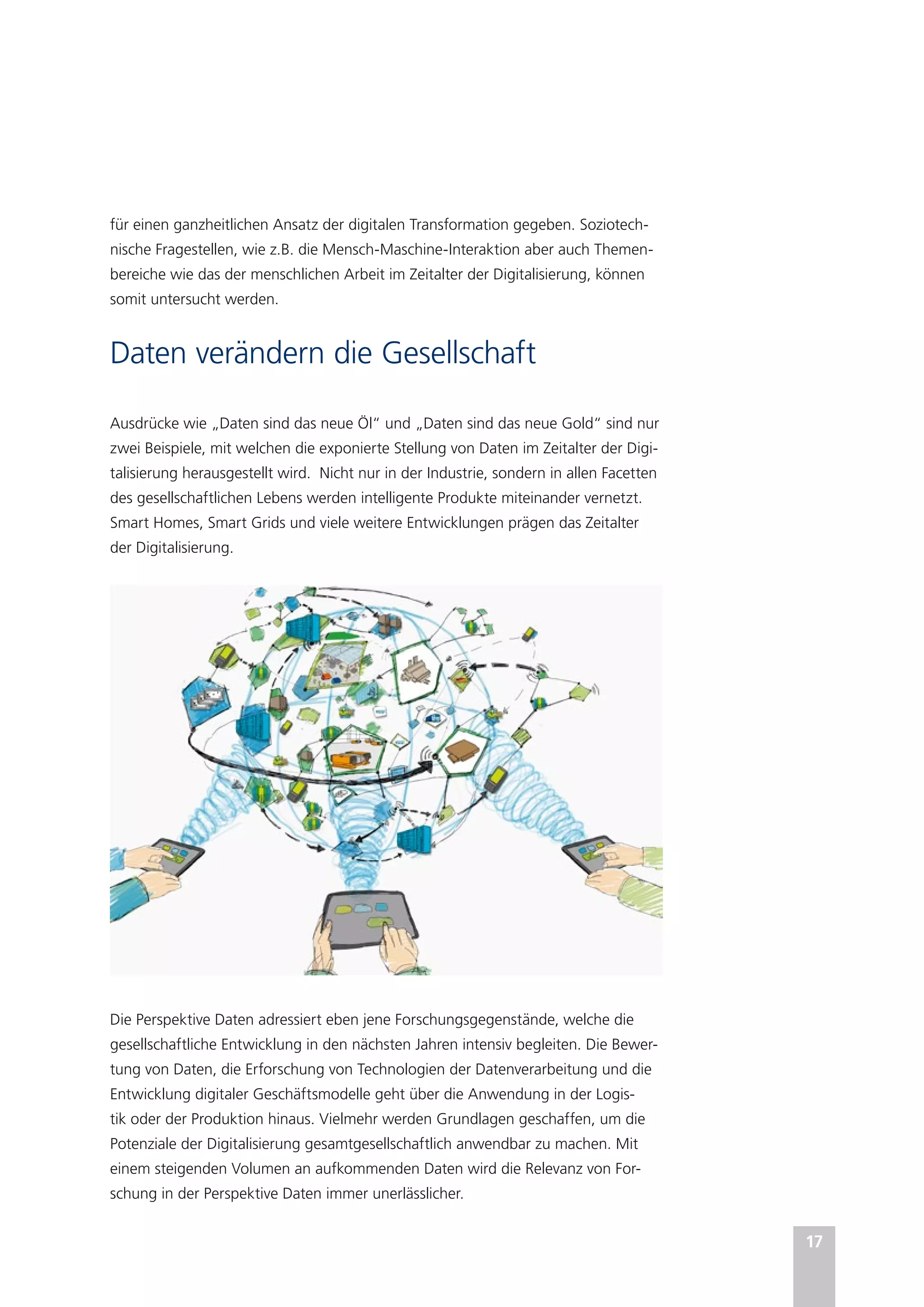 17
für einen ganzheitlichen Ansatz der digitalen Transformation gegeben. Soziotech-
nische Fragestellen, wie z.B. die Mensch-Maschine-Interaktion aber auch Themen-
bereiche wie das der menschlichen Arbeit im Zeitalter der Digitalisierung, können
somit untersucht werden.
Daten verändern die Gesellschaft
Ausdrücke wie „Daten sind das neue Öl“ und „Daten sind das neue Gold“ sind nur
zwei Beispiele, mit welchen die exponierte Stellung von Daten im Zeitalter der Digi-
talisierung herausgestellt wird. Nicht nur in der Industrie, sondern in allen Facetten
des gesellschaftlichen Lebens werden intelligente Produkte miteinander vernetzt.
Smart Homes, Smart Grids und viele weitere Entwicklungen prägen das Zeitalter
der Digitalisierung.
Die Perspektive Daten adressiert eben jene Forschungsgegenstände, welche die
gesellschaftliche Entwicklung in den nächsten Jahren intensiv begleiten. Die Bewer-
tung von Daten, die Erforschung von Technologien der Datenverarbeitung und die
Entwicklung digitaler Geschäftsmodelle geht über die Anwendung in der Logis-
tik oder der Produktion hinaus. Vielmehr werden Grundlagen geschaffen, um die
Potenziale der Digitalisierung gesamtgesellschaftlich anwendbar zu machen. Mit
einem steigenden Volumen an aufkommenden Daten wird die Relevanz von For-
schung in der Perspektive Daten immer unerlässlicher.
 