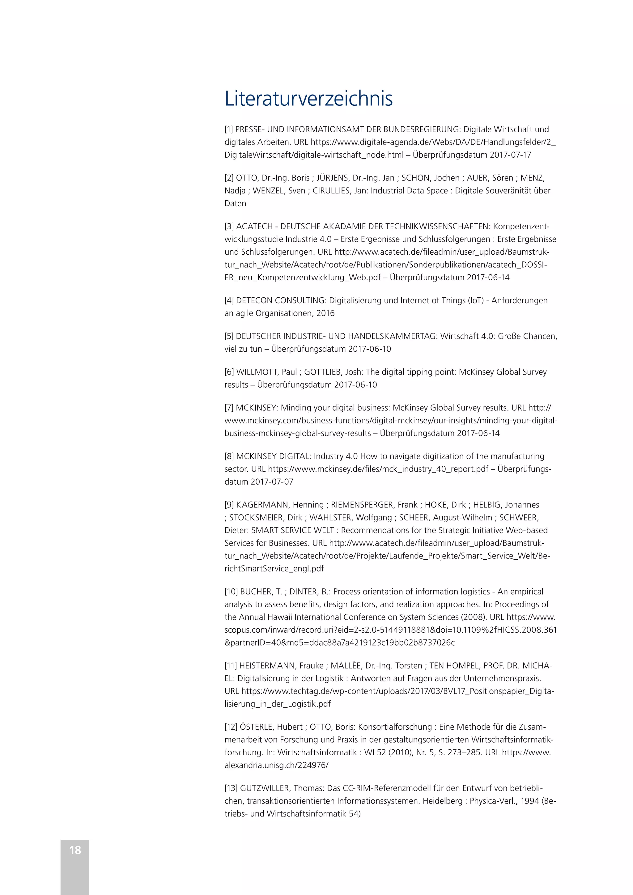 18
Literaturverzeichnis
[1] PRESSE- UND INFORMATIONSAMT DER BUNDESREGIERUNG: Digitale Wirtschaft und
digitales Arbeiten. URL https://www.digitale-agenda.de/Webs/DA/DE/Handlungsfelder/2_
DigitaleWirtschaft/digitale-wirtschaft_node.html – Überprüfungsdatum 2017-07-17
[2] OTTO, Dr.-Ing. Boris ; JÜRJENS, Dr.-Ing. Jan ; SCHON, Jochen ; AUER, Sören ; MENZ,
Nadja ; WENZEL, Sven ; CIRULLIES, Jan: Industrial Data Space : Digitale Souveränität über
Daten
[3] ACATECH - DEUTSCHE AKADAMIE DER TECHNIKWISSENSCHAFTEN: Kompetenzent-
wicklungsstudie Industrie 4.0 – Erste Ergebnisse und Schlussfolgerungen : Erste Ergebnisse
und Schlussfolgerungen. URL http://www.acatech.de/fileadmin/user_upload/Baumstruk-
tur_nach_Website/Acatech/root/de/Publikationen/Sonderpublikationen/acatech_DOSSI-
ER_neu_Kompetenzentwicklung_Web.pdf – Überprüfungsdatum 2017-06-14
[4] DETECON CONSULTING: Digitalisierung und Internet of Things (IoT) - Anforderungen
an agile Organisationen, 2016
[5] DEUTSCHER INDUSTRIE- UND HANDELSKAMMERTAG: Wirtschaft 4.0: Große Chancen,
viel zu tun – Überprüfungsdatum 2017-06-10
[6] WILLMOTT, Paul ; GOTTLIEB, Josh: The digital tipping point: McKinsey Global Survey
results – Überprüfungsdatum 2017-06-10
[7] MCKINSEY: Minding your digital business: McKinsey Global Survey results. URL http://
www.mckinsey.com/business-functions/digital-mckinsey/our-insights/minding-your-digital-
business-mckinsey-global-survey-results – Überprüfungsdatum 2017-06-14
[8] MCKINSEY DIGITAL: Industry 4.0 How to navigate digitization of the manufacturing
sector. URL https://www.mckinsey.de/files/mck_industry_40_report.pdf – Überprüfungs-
datum 2017-07-07
[9] KAGERMANN, Henning ; RIEMENSPERGER, Frank ; HOKE, Dirk ; HELBIG, Johannes
; STOCKSMEIER, Dirk ; WAHLSTER, Wolfgang ; SCHEER, August-Wilhelm ; SCHWEER,
Dieter: SMART SERVICE WELT : Recommendations for the Strategic Initiative Web-based
Services for Businesses. URL http://www.acatech.de/fileadmin/user_upload/Baumstruk-
tur_nach_Website/Acatech/root/de/Projekte/Laufende_Projekte/Smart_Service_Welt/Be-
richtSmartService_engl.pdf
[10] BUCHER, T. ; DINTER, B.: Process orientation of information logistics - An empirical
analysis to assess benefits, design factors, and realization approaches. In: Proceedings of
the Annual Hawaii International Conference on System Sciences (2008). URL https://www.
scopus.com/inward/record.uri?eid=2-s2.0-51449118881&doi=10.1109%2fHICSS.2008.361
&partnerID=40&md5=ddac88a7a4219123c19bb02b8737026c
[11] HEISTERMANN, Frauke ; MALLÊE, Dr.-Ing. Torsten ; TEN HOMPEL, PROF. DR. MICHA-
EL: Digitalisierung in der Logistik : Antworten auf Fragen aus der Unternehmenspraxis.
URL https://www.techtag.de/wp-content/uploads/2017/03/BVL17_Positionspapier_Digita-
lisierung_in_der_Logistik.pdf
[12] ÖSTERLE, Hubert ; OTTO, Boris: Konsortialforschung : Eine Methode für die Zusam-
menarbeit von Forschung und Praxis in der gestaltungsorientierten Wirtschaftsinformatik-
forschung. In: Wirtschaftsinformatik : WI 52 (2010), Nr. 5, S. 273–285. URL https://www.
alexandria.unisg.ch/224976/
[13] GUTZWILLER, Thomas: Das CC-RIM-Referenzmodell für den Entwurf von betriebli-
chen, transaktionsorientierten Informationssystemen. Heidelberg : Physica-Verl., 1994 (Be-
triebs- und Wirtschaftsinformatik 54)
 