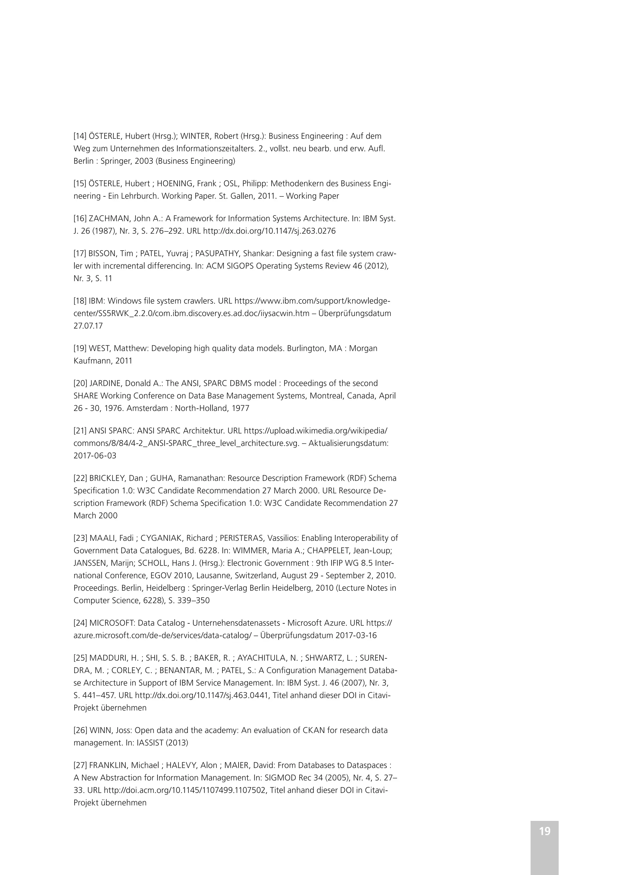 19
[14] ÖSTERLE, Hubert (Hrsg.); WINTER, Robert (Hrsg.): Business Engineering : Auf dem
Weg zum Unternehmen des Informationszeitalters. 2., vollst. neu bearb. und erw. Aufl.
Berlin : Springer, 2003 (Business Engineering)
[15] ÖSTERLE, Hubert ; HOENING, Frank ; OSL, Philipp: Methodenkern des Business Engi-
neering - Ein Lehrburch. Working Paper. St. Gallen, 2011. – Working Paper
[16] ZACHMAN, John A.: A Framework for Information Systems Architecture. In: IBM Syst.
J. 26 (1987), Nr. 3, S. 276–292. URL http://dx.doi.org/10.1147/sj.263.0276
[17] BISSON, Tim ; PATEL, Yuvraj ; PASUPATHY, Shankar: Designing a fast file system craw-
ler with incremental differencing. In: ACM SIGOPS Operating Systems Review 46 (2012),
Nr. 3, S. 11
[18] IBM: Windows file system crawlers. URL https://www.ibm.com/support/knowledge-
center/SS5RWK_2.2.0/com.ibm.discovery.es.ad.doc/iiysacwin.htm – Überprüfungsdatum
27.07.17
[19] WEST, Matthew: Developing high quality data models. Burlington, MA : Morgan
Kaufmann, 2011
[20] JARDINE, Donald A.: The ANSI, SPARC DBMS model : Proceedings of the second
SHARE Working Conference on Data Base Management Systems, Montreal, Canada, April
26 - 30, 1976. Amsterdam : North-Holland, 1977
[21] ANSI SPARC: ANSI SPARC Architektur. URL https://upload.wikimedia.org/wikipedia/
commons/8/84/4-2_ANSI-SPARC_three_level_architecture.svg. – Aktualisierungsdatum:
2017-06-03
[22] BRICKLEY, Dan ; GUHA, Ramanathan: Resource Description Framework (RDF) Schema
Specification 1.0: W3C Candidate Recommendation 27 March 2000. URL Resource De-
scription Framework (RDF) Schema Specification 1.0: W3C Candidate Recommendation 27
March 2000
[23] MAALI, Fadi ; CYGANIAK, Richard ; PERISTERAS, Vassilios: Enabling Interoperability of
Government Data Catalogues, Bd. 6228. In: WIMMER, Maria A.; CHAPPELET, Jean-Loup;
JANSSEN, Marijn; SCHOLL, Hans J. (Hrsg.): Electronic Government : 9th IFIP WG 8.5 Inter-
national Conference, EGOV 2010, Lausanne, Switzerland, August 29 - September 2, 2010.
Proceedings. Berlin, Heidelberg : Springer-Verlag Berlin Heidelberg, 2010 (Lecture Notes in
Computer Science, 6228), S. 339–350
[24] MICROSOFT: Data Catalog - Unternehensdatenassets - Microsoft Azure. URL https://
azure.microsoft.com/de-de/services/data-catalog/ – Überprüfungsdatum 2017-03-16
[25] MADDURI, H. ; SHI, S. S. B. ; BAKER, R. ; AYACHITULA, N. ; SHWARTZ, L. ; SUREN-
DRA, M. ; CORLEY, C. ; BENANTAR, M. ; PATEL, S.: A Configuration Management Databa-
se Architecture in Support of IBM Service Management. In: IBM Syst. J. 46 (2007), Nr. 3,
S. 441–457. URL http://dx.doi.org/10.1147/sj.463.0441, Titel anhand dieser DOI in Citavi-
Projekt übernehmen
[26] WINN, Joss: Open data and the academy: An evaluation of CKAN for research data
management. In: IASSIST (2013)
[27] FRANKLIN, Michael ; HALEVY, Alon ; MAIER, David: From Databases to Dataspaces :
A New Abstraction for Information Management. In: SIGMOD Rec 34 (2005), Nr. 4, S. 27–
33. URL http://doi.acm.org/10.1145/1107499.1107502, Titel anhand dieser DOI in Citavi-
Projekt übernehmen
 
