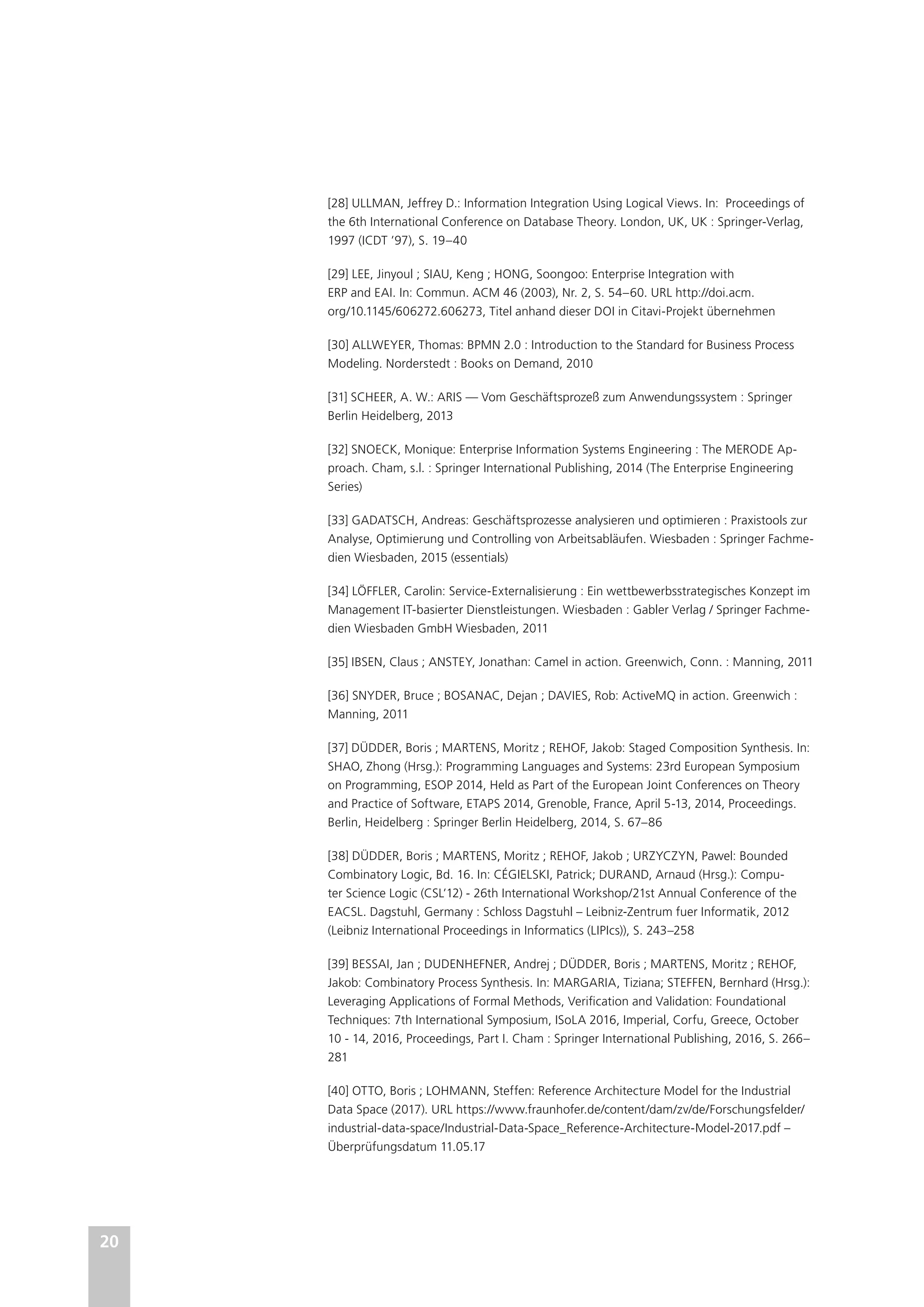 20
[28] ULLMAN, Jeffrey D.: Information Integration Using Logical Views. In: Proceedings of
the 6th International Conference on Database Theory. London, UK, UK : Springer-Verlag,
1997 (ICDT ’97), S. 19–40
[29] LEE, Jinyoul ; SIAU, Keng ; HONG, Soongoo: Enterprise Integration with
ERP and EAI. In: Commun. ACM 46 (2003), Nr. 2, S. 54–60. URL http://doi.acm.
org/10.1145/606272.606273, Titel anhand dieser DOI in Citavi-Projekt übernehmen
[30] ALLWEYER, Thomas: BPMN 2.0 : Introduction to the Standard for Business Process
Modeling. Norderstedt : Books on Demand, 2010
[31] SCHEER, A. W.: ARIS — Vom Geschäftsprozeß zum Anwendungssystem : Springer
Berlin Heidelberg, 2013
[32] SNOECK, Monique: Enterprise Information Systems Engineering : The MERODE Ap-
proach. Cham, s.l. : Springer International Publishing, 2014 (The Enterprise Engineering
Series)
[33] GADATSCH, Andreas: Geschäftsprozesse analysieren und optimieren : Praxistools zur
Analyse, Optimierung und Controlling von Arbeitsabläufen. Wiesbaden : Springer Fachme-
dien Wiesbaden, 2015 (essentials)
[34] LÖFFLER, Carolin: Service-Externalisierung : Ein wettbewerbsstrategisches Konzept im
Management IT-basierter Dienstleistungen. Wiesbaden : Gabler Verlag / Springer Fachme-
dien Wiesbaden GmbH Wiesbaden, 2011
[35] IBSEN, Claus ; ANSTEY, Jonathan: Camel in action. Greenwich, Conn. : Manning, 2011
[36] SNYDER, Bruce ; BOSANAC, Dejan ; DAVIES, Rob: ActiveMQ in action. Greenwich :
Manning, 2011
[37] DÜDDER, Boris ; MARTENS, Moritz ; REHOF, Jakob: Staged Composition Synthesis. In:
SHAO, Zhong (Hrsg.): Programming Languages and Systems: 23rd European Symposium
on Programming, ESOP 2014, Held as Part of the European Joint Conferences on Theory
and Practice of Software, ETAPS 2014, Grenoble, France, April 5-13, 2014, Proceedings.
Berlin, Heidelberg : Springer Berlin Heidelberg, 2014, S. 67–86
[38] DÜDDER, Boris ; MARTENS, Moritz ; REHOF, Jakob ; URZYCZYN, Pawel: Bounded
Combinatory Logic, Bd. 16. In: CÉGIELSKI, Patrick; DURAND, Arnaud (Hrsg.): Compu-
ter Science Logic (CSL’12) - 26th International Workshop/21st Annual Conference of the
EACSL. Dagstuhl, Germany : Schloss Dagstuhl – Leibniz-Zentrum fuer Informatik, 2012
(Leibniz International Proceedings in Informatics (LIPIcs)), S. 243–258
[39] BESSAI, Jan ; DUDENHEFNER, Andrej ; DÜDDER, Boris ; MARTENS, Moritz ; REHOF,
Jakob: Combinatory Process Synthesis. In: MARGARIA, Tiziana; STEFFEN, Bernhard (Hrsg.):
Leveraging Applications of Formal Methods, Verification and Validation: Foundational
Techniques: 7th International Symposium, ISoLA 2016, Imperial, Corfu, Greece, October
10 - 14, 2016, Proceedings, Part I. Cham : Springer International Publishing, 2016, S. 266–
281
[40] OTTO, Boris ; LOHMANN, Steffen: Reference Architecture Model for the Industrial
Data Space (2017). URL https://www.fraunhofer.de/content/dam/zv/de/Forschungsfelder/
industrial-data-space/Industrial-Data-Space_Reference-Architecture-Model-2017.pdf –
Überprüfungsdatum 11.05.17
 