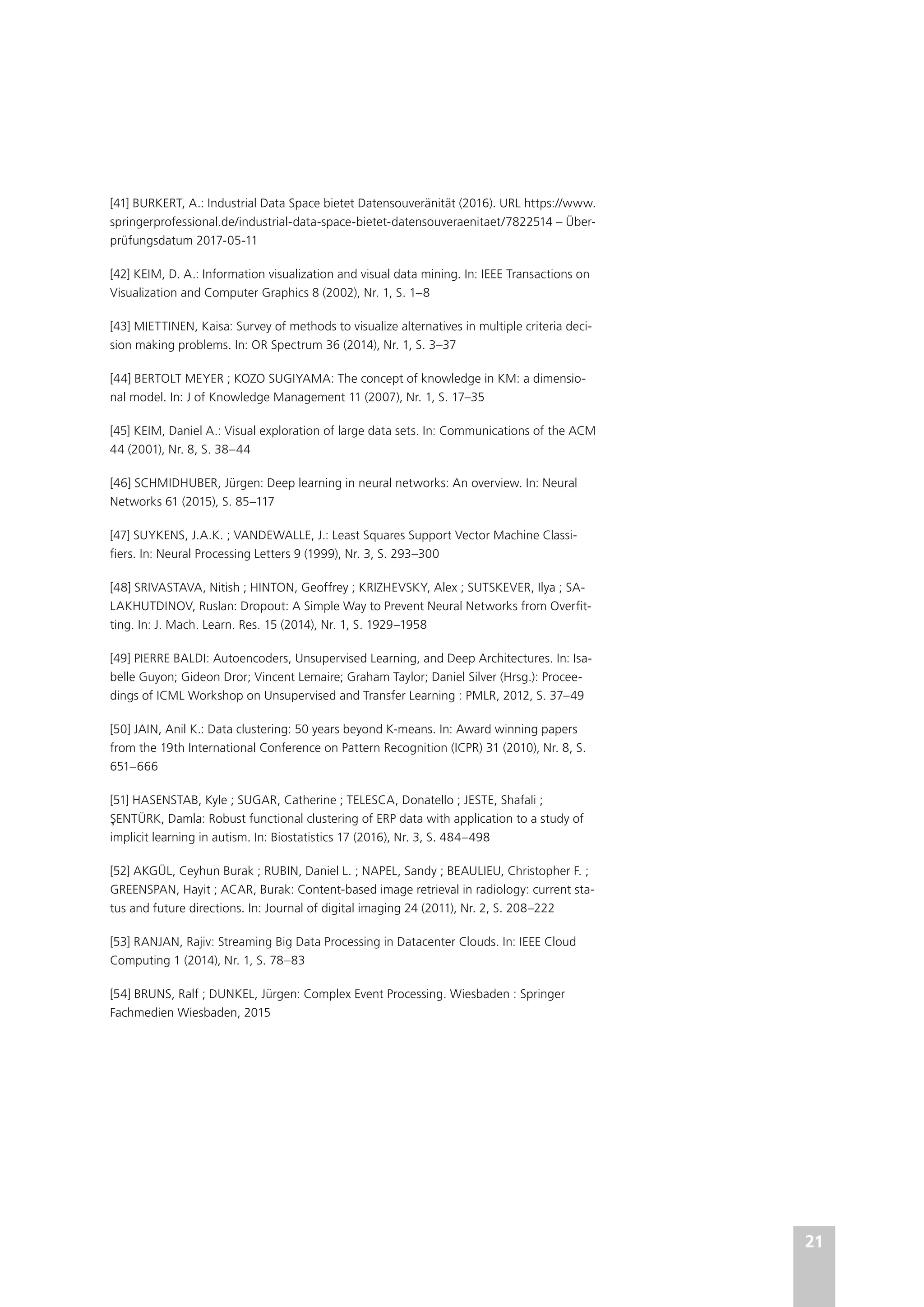 21
[41] BURKERT, A.: Industrial Data Space bietet Datensouveränität (2016). URL https://www.
springerprofessional.de/industrial-data-space-bietet-datensouveraenitaet/7822514 – Über-
prüfungsdatum 2017-05-11
[42] KEIM, D. A.: Information visualization and visual data mining. In: IEEE Transactions on
Visualization and Computer Graphics 8 (2002), Nr. 1, S. 1–8
[43] MIETTINEN, Kaisa: Survey of methods to visualize alternatives in multiple criteria deci-
sion making problems. In: OR Spectrum 36 (2014), Nr. 1, S. 3–37
[44] BERTOLT MEYER ; KOZO SUGIYAMA: The concept of knowledge in KM: a dimensio-
nal model. In: J of Knowledge Management 11 (2007), Nr. 1, S. 17–35
[45] KEIM, Daniel A.: Visual exploration of large data sets. In: Communications of the ACM
44 (2001), Nr. 8, S. 38–44
[46] SCHMIDHUBER, Jürgen: Deep learning in neural networks: An overview. In: Neural
Networks 61 (2015), S. 85–117
[47] SUYKENS, J.A.K. ; VANDEWALLE, J.: Least Squares Support Vector Machine Classi-
fiers. In: Neural Processing Letters 9 (1999), Nr. 3, S. 293–300
[48] SRIVASTAVA, Nitish ; HINTON, Geoffrey ; KRIZHEVSKY, Alex ; SUTSKEVER, Ilya ; SA-
LAKHUTDINOV, Ruslan: Dropout: A Simple Way to Prevent Neural Networks from Overfit-
ting. In: J. Mach. Learn. Res. 15 (2014), Nr. 1, S. 1929–1958
[49] PIERRE BALDI: Autoencoders, Unsupervised Learning, and Deep Architectures. In: Isa-
belle Guyon; Gideon Dror; Vincent Lemaire; Graham Taylor; Daniel Silver (Hrsg.): Procee-
dings of ICML Workshop on Unsupervised and Transfer Learning : PMLR, 2012, S. 37–49
[50] JAIN, Anil K.: Data clustering: 50 years beyond K-means. In: Award winning papers
from the 19th International Conference on Pattern Recognition (ICPR) 31 (2010), Nr. 8, S.
651–666
[51] HASENSTAB, Kyle ; SUGAR, Catherine ; TELESCA, Donatello ; JESTE, Shafali ;
ŞENTÜRK, Damla: Robust functional clustering of ERP data with application to a study of
implicit learning in autism. In: Biostatistics 17 (2016), Nr. 3, S. 484–498
[52] AKGÜL, Ceyhun Burak ; RUBIN, Daniel L. ; NAPEL, Sandy ; BEAULIEU, Christopher F. ;
GREENSPAN, Hayit ; ACAR, Burak: Content-based image retrieval in radiology: current sta-
tus and future directions. In: Journal of digital imaging 24 (2011), Nr. 2, S. 208–222
[53] RANJAN, Rajiv: Streaming Big Data Processing in Datacenter Clouds. In: IEEE Cloud
Computing 1 (2014), Nr. 1, S. 78–83
[54] BRUNS, Ralf ; DUNKEL, Jürgen: Complex Event Processing. Wiesbaden : Springer
Fachmedien Wiesbaden, 2015
 