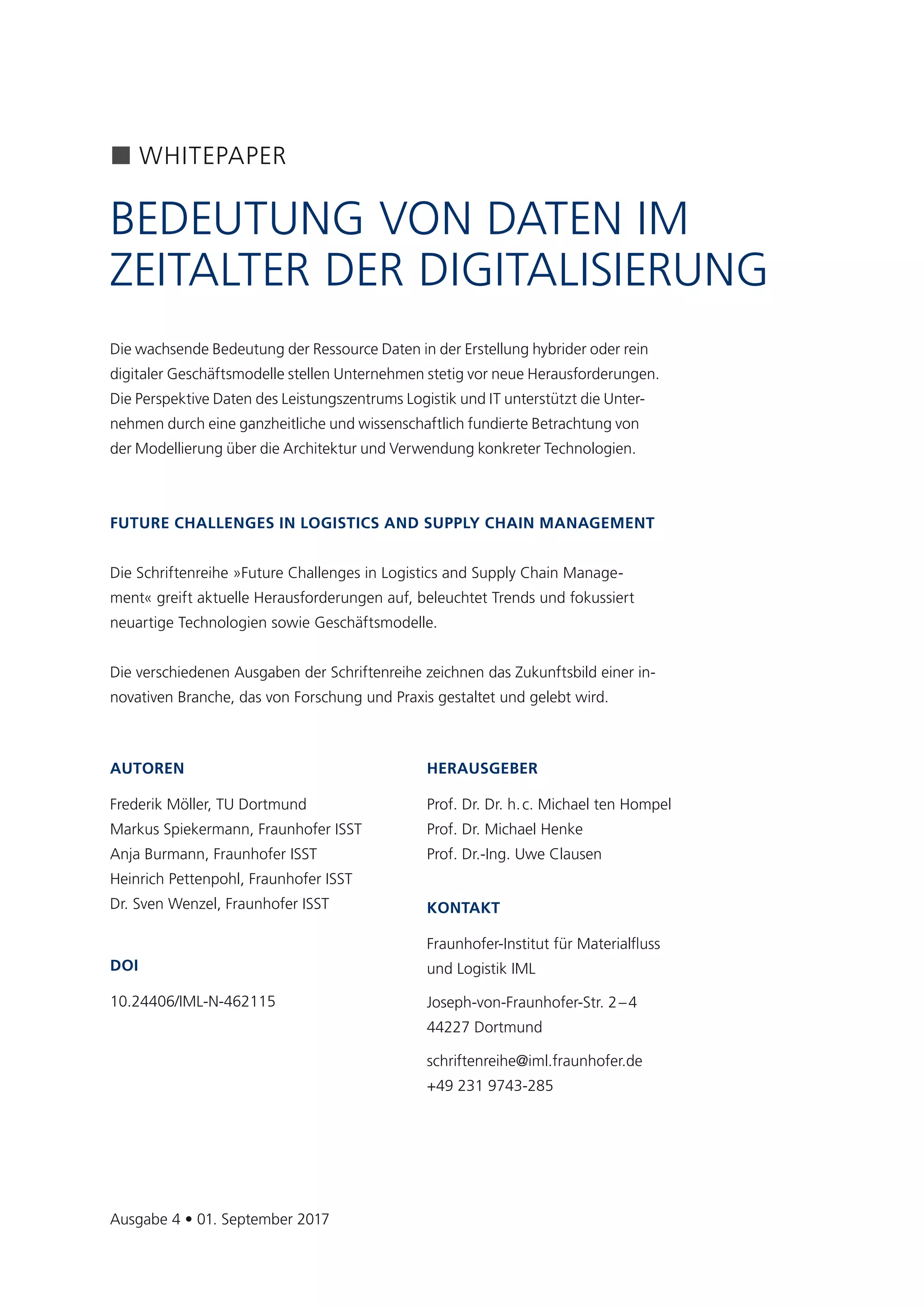 3
AUTOREN
Frederik Möller, TU Dortmund
Markus Spiekermann, Fraunhofer ISST
Anja Burmann, Fraunhofer ISST
Heinrich Pettenpohl, Fraunhofer ISST
Dr. Sven Wenzel, Fraunhofer ISST
DOI
10.24406/IML-N-462115
HERAUSGEBER
Prof. Dr. Dr. h. c. Michael ten Hompel
Prof. Dr. Michael Henke
Prof. Dr.-Ing. Uwe Clausen
KONTAKT
Fraunhofer-Institut für Materialfluss
und Logistik IML
Joseph-von-Fraunhofer-Str. 2 – 4
44227 Dortmund
schriftenreihe@iml.fraunhofer.de
+49 231 9743-285
WHITEPAPER
BEDEUTUNG VON DATEN IM
ZEITALTER DER DIGITALISIERUNG
Ausgabe 4 • 01. September 2017
Die wachsende Bedeutung der Ressource Daten in der Erstellung hybrider oder rein
digitaler Geschäftsmodelle stellen Unternehmen stetig vor neue Herausforderungen.
Die Perspektive Daten des Leistungszentrums Logistik und IT unterstützt die Unter-
nehmen durch eine ganzheitliche und wissenschaftlich fundierte Betrachtung von
der Modellierung über die Architektur und Verwendung konkreter Technologien.
FUTURE CHALLENGES IN LOGISTICS AND SUPPLY CHAIN MANAGEMENT
Die Schriftenreihe »Future Challenges in Logistics and Supply Chain Manage-
ment« greift aktuelle Herausforderungen auf, beleuchtet Trends und fokussiert
neuartige Technologien sowie Geschäftsmodelle.
Die verschiedenen Ausgaben der Schriftenreihe zeichnen das Zukunftsbild einer in-
novativen Branche, das von Forschung und Praxis gestaltet und gelebt wird.
 
