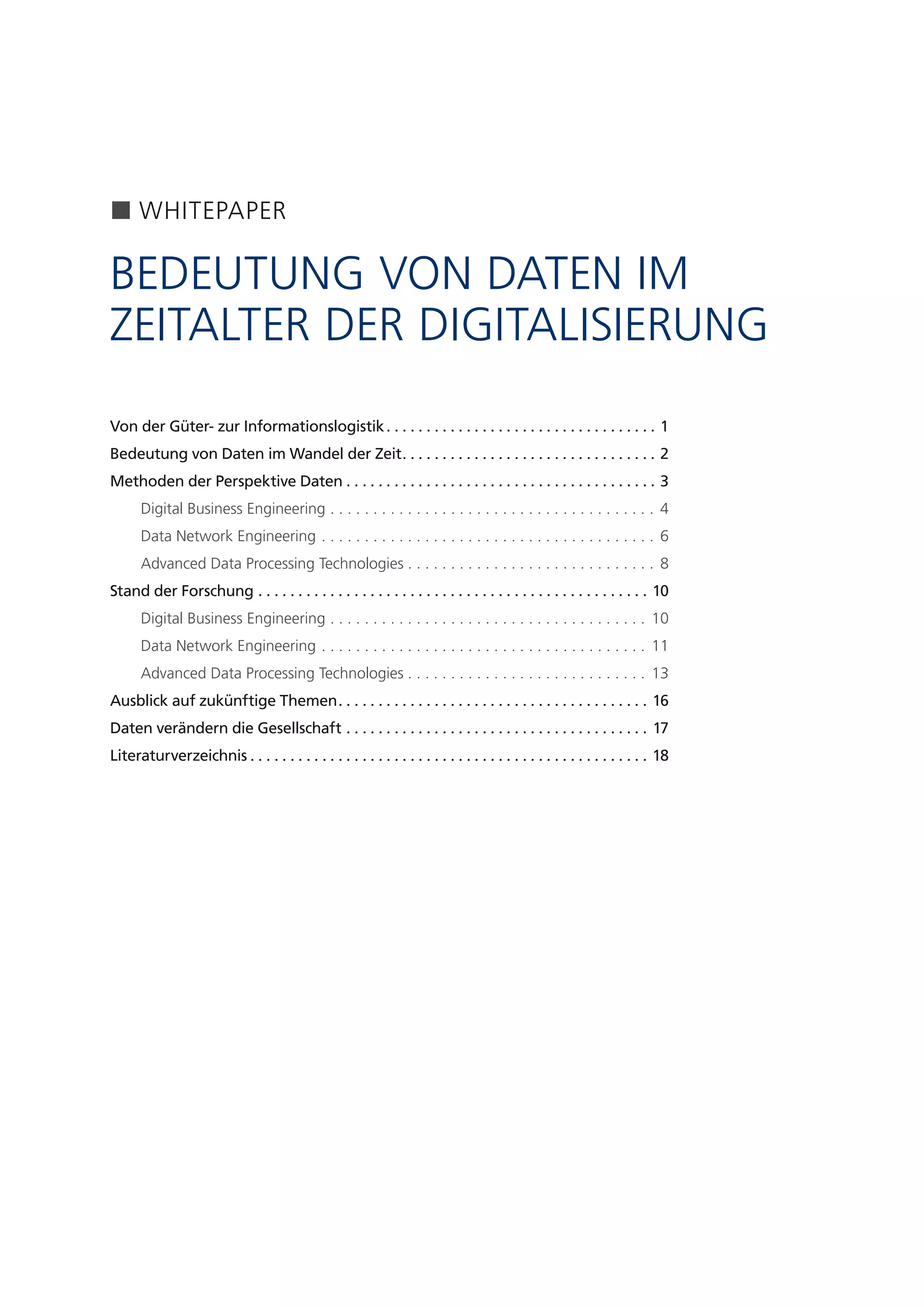 5
WHITEPAPER
BEDEUTUNG VON DATEN IM
ZEITALTER DER DIGITALISIERUNG
Von der Güter- zur Informationslogistik .  .  .  .  .  .  .  .  .  .  .  .  .  .  .  .  .  .  .  .  .  .  .  .  .  .  .  .  .  .  .  .  .  . 1
Bedeutung von Daten im Wandel der Zeit .  .  .  .  .  .  .  .  .  .  .  .  .  .  .  .  .  .  .  .  .  .  .  .  .  .  .  .  .  .  .  . 2
Methoden der Perspektive Daten  .  .  .  .  .  .  .  .  .  .  .  .  .  .  .  .  .  .  .  .  .  .  .  .  .  .  .  .  .  .  .  .  .  .  .  .  .  .  . 3
Digital Business Engineering . . . . . . . . . . . . . . . . . . . . . . . . . . . . . . . . . . . . . . . 4
Data Network Engineering . . . . . . . . . . . . . . . . . . . . . . . . . . . . . . . . . . . . . . . . 6
Advanced Data Processing Technologies  . . . . . . . . . . . . . . . . . . . . . . . . . . . . . 8
Stand der Forschung .  .  .  .  .  .  .  .  .  .  .  .  .  .  .  .  .  .  .  .  .  .  .  .  .  .  .  .  .  .  .  .  .  .  .  .  .  .  .  .  .  .  .  .  .  .  .  .  .  . 10
Digital Business Engineering . . . . . . . . . . . . . . . . . . . . . . . . . . . . . . . . . . . . . . 10
Data Network Engineering . . . . . . . . . . . . . . . . . . . . . . . . . . . . . . . . . . . . . . . 11
Advanced Data Processing Technologies  . . . . . . . . . . . . . . . . . . . . . . . . . . . . 13
Ausblick auf zukünftige Themen .  .  .  .  .  .  .  .  .  .  .  .  .  .  .  .  .  .  .  .  .  .  .  .  .  .  .  .  .  .  .  .  .  .  .  .  .  .  . 16
Daten verändern die Gesellschaft .  .  .  .  .  .  .  .  .  .  .  .  .  .  .  .  .  .  .  .  .  .  .  .  .  .  .  .  .  .  .  .  .  .  .  .  .  .  . 17
Literaturverzeichnis  .  .  .  .  .  .  .  .  .  .  .  .  .  .  .  .  .  .  .  .  .  .  .  .  .  .  .  .  .  .  .  .  .  .  .  .  .  .  .  .  .  .  .  .  .  .  .  .  .  . 18
 
