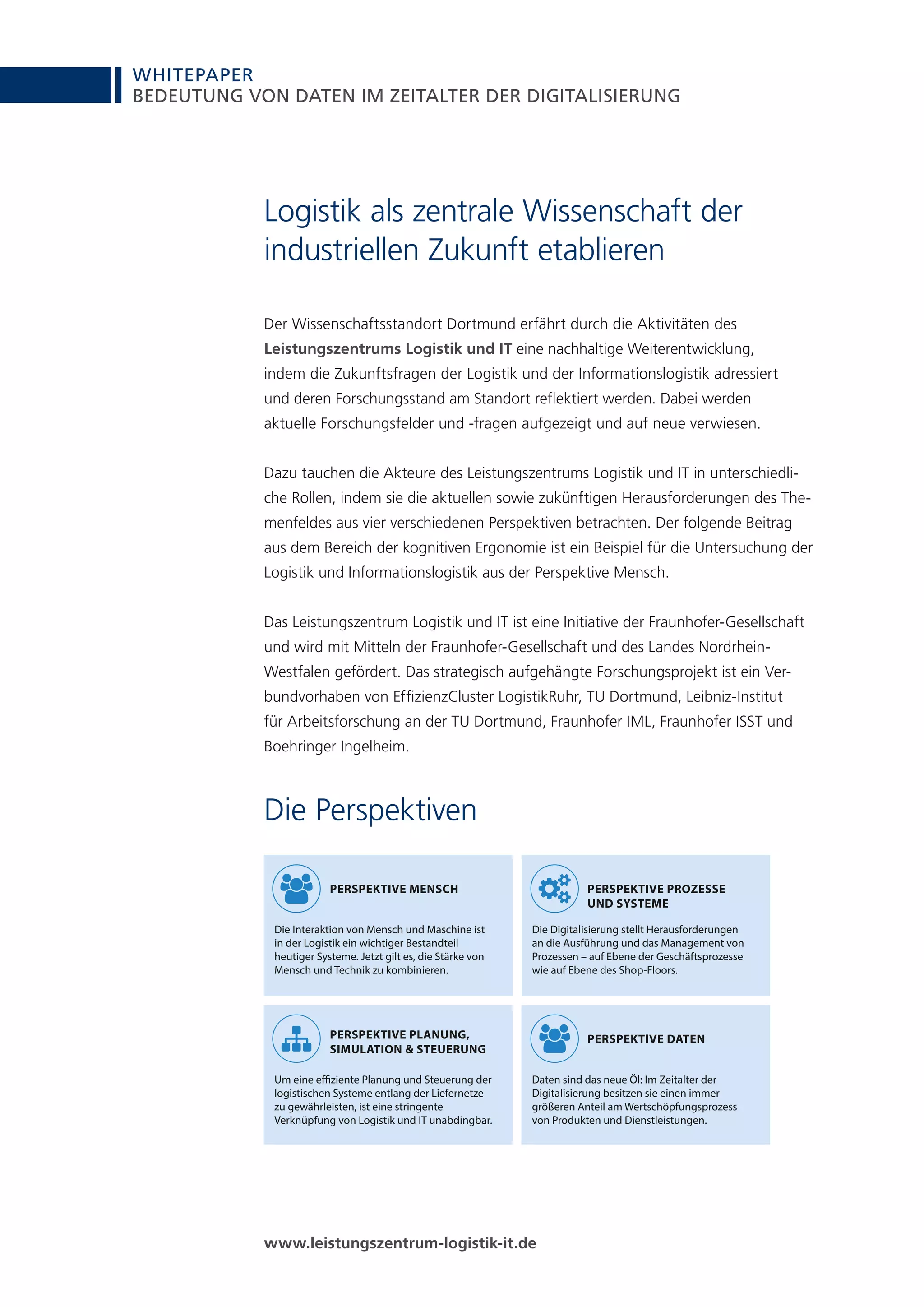 WHITEPAPER
6
BEDEUTUNG VON DATEN IM ZEITALTER DER DIGITALISIERUNG
Logistik als zentrale Wissenschaft der
industriellen Zukunft etablieren
Der Wissenschaftsstandort Dortmund erfährt durch die Aktivitäten des
Leistungszentrums Logistik und IT eine nachhaltige Weiterentwicklung,
indem die Zukunftsfragen der Logistik und der Informationslogistik adressiert
und deren Forschungsstand am Standort reflektiert werden. Dabei werden
aktuelle Forschungsfelder und -fragen aufgezeigt und auf neue verwiesen.
Dazu tauchen die Akteure des Leistungszentrums Logistik und IT in unterschiedli-
che Rollen, indem sie die aktuellen sowie zukünftigen Herausforderungen des The-
menfeldes aus vier verschiedenen Perspektiven betrachten. Der folgende Beitrag
aus dem Bereich der kognitiven Ergonomie ist ein Beispiel für die Untersuchung der
Logistik und Informationslogistik aus der Perspektive Mensch.
Das Leistungszentrum Logistik und IT ist eine Initiative der Fraunhofer-Gesellschaft
und wird mit Mitteln der Fraunhofer-Gesellschaft und des Landes Nordrhein-
Westfalen gefördert. Das strategisch aufgehängte Forschungsprojekt ist ein Ver-
bundvorhaben von EffizienzCluster LogistikRuhr, TU Dortmund, Leibniz-Institut
für Arbeitsforschung an der TU Dortmund, Fraunhofer IML, Fraunhofer ISST und
Boehringer Ingelheim.
www.leistungszentrum-logistik-it.de
Die Perspektiven
PERSPEKTIVE PLANUNG,
SIMULATION & STEUERUNG
Um eine effiziente Planung und Steuerung der
logistischen Systeme entlang der Liefernetze
zu gewährleisten, ist eine stringente
Verknüpfung von Logistik und IT unabdingbar.
PERSPEKTIVE MENSCH
Die Interaktion von Mensch und Maschine ist
in der Logistik ein wichtiger Bestandteil
heutiger Systeme. Jetzt gilt es, die Stärke von
Mensch und Technik zu kombinieren.
PERSPEKTIVE PROZESSE
UND SYSTEME
Die Digitalisierung stellt Herausforderungen
an die Ausführung und das Management von
Prozessen – auf Ebene der Geschäftsprozesse
wie auf Ebene des Shop-Floors.
PERSPEKTIVE DATEN
Daten sind das neue Öl: Im Zeitalter der
Digitalisierung besitzen sie einen immer
größeren Anteil am Wertschöpfungsprozess
von Produkten und Dienstleistungen.
 