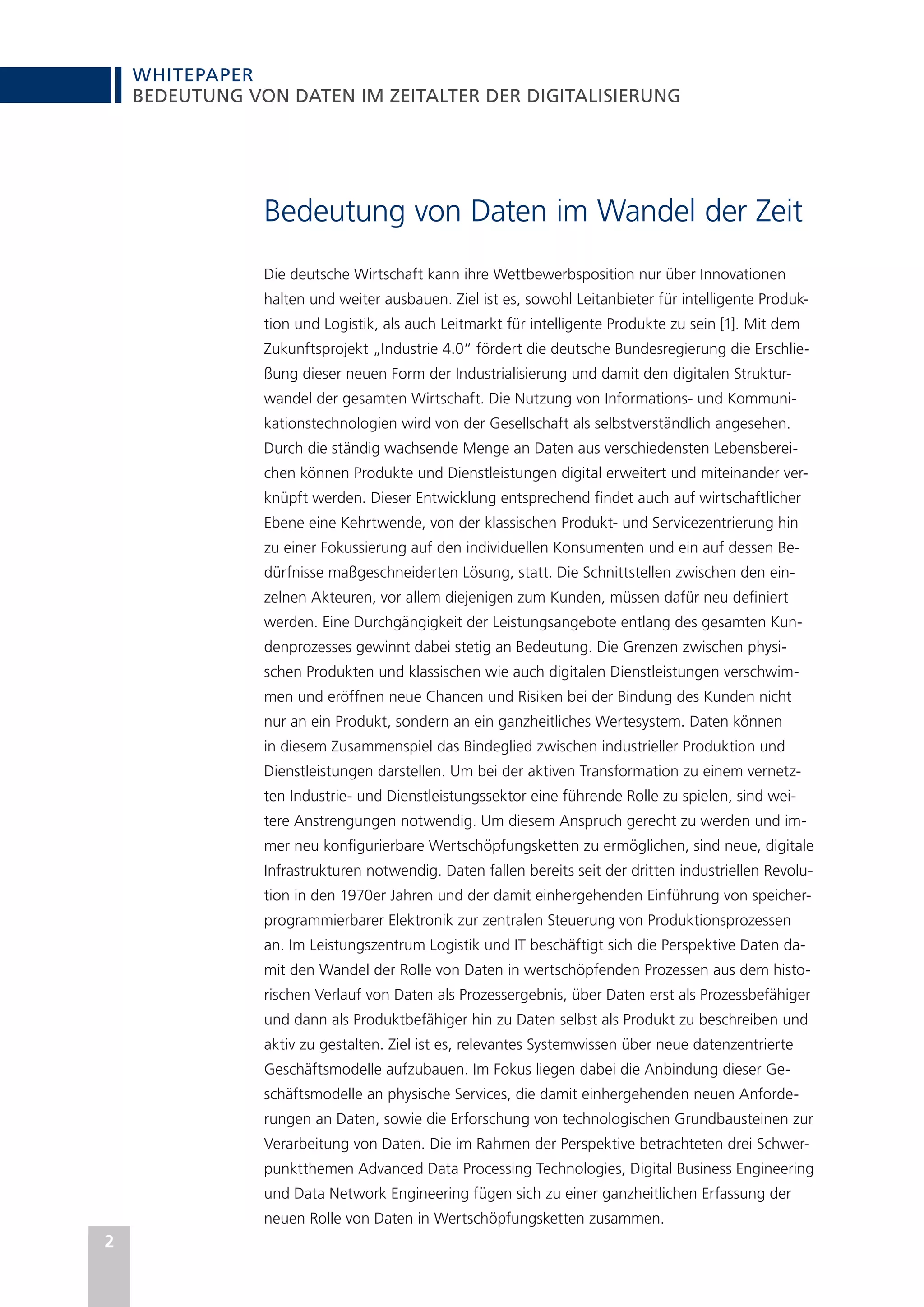 WHITEPAPER
2
BEDEUTUNG VON DATEN IM ZEITALTER DER DIGITALISIERUNG
Bedeutung von Daten im Wandel der Zeit
Die deutsche Wirtschaft kann ihre Wettbewerbsposition nur über Innovationen
halten und weiter ausbauen. Ziel ist es, sowohl Leitanbieter für intelligente Produk-
tion und Logistik, als auch Leitmarkt für intelligente Produkte zu sein [1]. Mit dem
Zukunftsprojekt „Industrie 4.0“ fördert die deutsche Bundesregierung die Erschlie-
ßung dieser neuen Form der Industrialisierung und damit den digitalen Struktur-
wandel der gesamten Wirtschaft. Die Nutzung von Informations- und Kommuni-
kationstechnologien wird von der Gesellschaft als selbstverständlich angesehen.
Durch die ständig wachsende Menge an Daten aus verschiedensten Lebensberei-
chen können Produkte und Dienstleistungen digital erweitert und miteinander ver-
knüpft werden. Dieser Entwicklung entsprechend findet auch auf wirtschaftlicher
Ebene eine Kehrtwende, von der klassischen Produkt- und Servicezentrierung hin
zu einer Fokussierung auf den individuellen Konsumenten und ein auf dessen Be-
dürfnisse maßgeschneiderten Lösung, statt. Die Schnittstellen zwischen den ein-
zelnen Akteuren, vor allem diejenigen zum Kunden, müssen dafür neu definiert
werden. Eine Durchgängigkeit der Leistungsangebote entlang des gesamten Kun-
denprozesses gewinnt dabei stetig an Bedeutung. Die Grenzen zwischen physi-
schen Produkten und klassischen wie auch digitalen Dienstleistungen verschwim-
men und eröffnen neue Chancen und Risiken bei der Bindung des Kunden nicht
nur an ein Produkt, sondern an ein ganzheitliches Wertesystem. Daten können
in diesem Zusammenspiel das Bindeglied zwischen industrieller Produktion und
Dienstleistungen darstellen. Um bei der aktiven Transformation zu einem vernetz-
ten Industrie- und Dienstleistungssektor eine führende Rolle zu spielen, sind wei-
tere Anstrengungen notwendig. Um diesem Anspruch gerecht zu werden und im-
mer neu konfigurierbare Wertschöpfungsketten zu ermöglichen, sind neue, digitale
Infrastrukturen notwendig. Daten fallen bereits seit der dritten industriellen Revolu-
tion in den 1970er Jahren und der damit einhergehenden Einführung von speicher-
programmierbarer Elektronik zur zentralen Steuerung von Produktionsprozessen
an. Im Leistungszentrum Logistik und IT beschäftigt sich die Perspektive Daten da-
mit den Wandel der Rolle von Daten in wertschöpfenden Prozessen aus dem histo-
rischen Verlauf von Daten als Prozessergebnis, über Daten erst als Prozessbefähiger
und dann als Produktbefähiger hin zu Daten selbst als Produkt zu beschreiben und
aktiv zu gestalten. Ziel ist es, relevantes Systemwissen über neue datenzentrierte
Geschäftsmodelle aufzubauen. Im Fokus liegen dabei die Anbindung dieser Ge-
schäftsmodelle an physische Services, die damit einhergehenden neuen Anforde-
rungen an Daten, sowie die Erforschung von technologischen Grundbausteinen zur
Verarbeitung von Daten. Die im Rahmen der Perspektive betrachteten drei Schwer-
punktthemen Advanced Data Processing Technologies, Digital Business Engineering
und Data Network Engineering fügen sich zu einer ganzheitlichen Erfassung der
neuen Rolle von Daten in Wertschöpfungsketten zusammen.
 