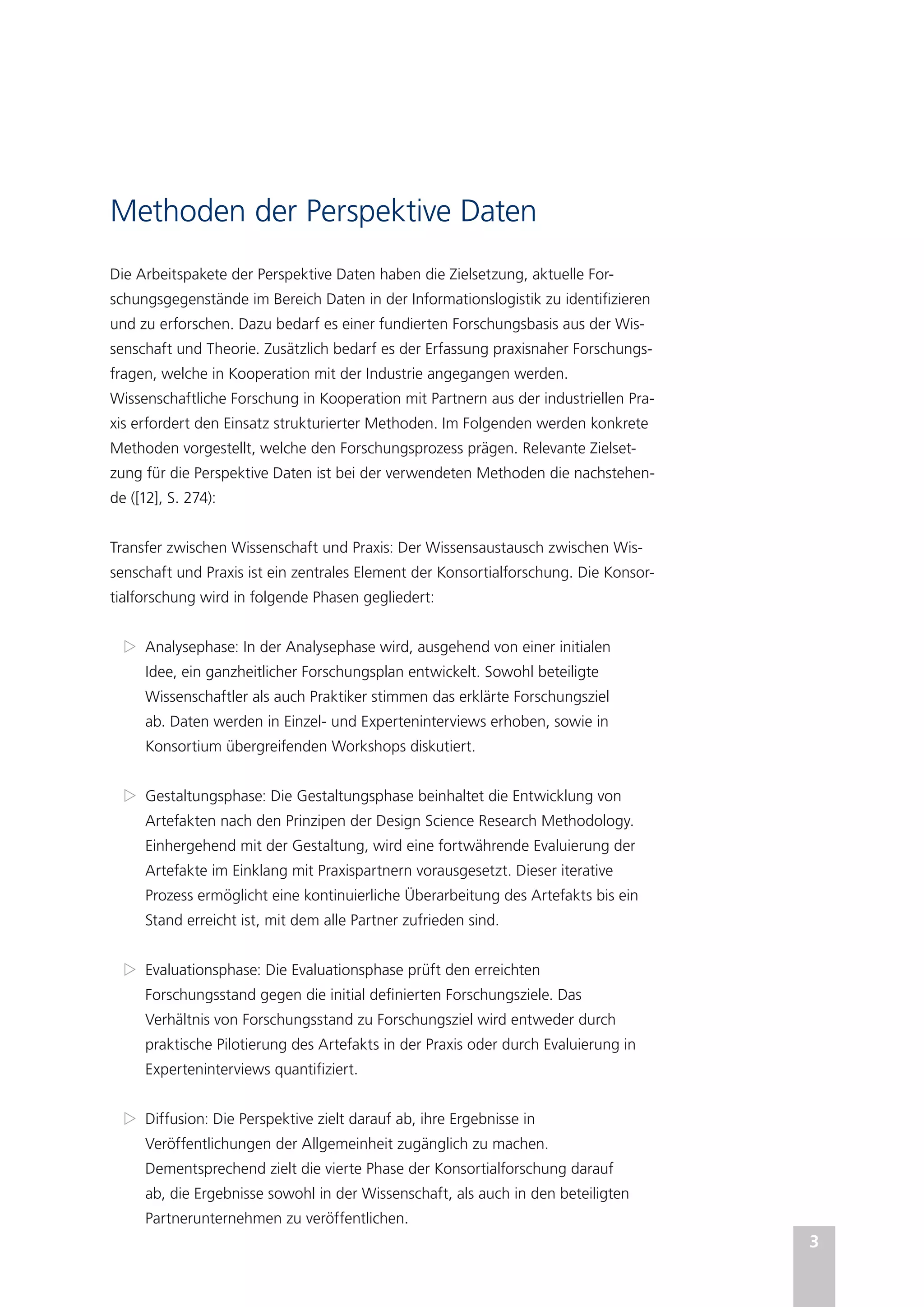 3
Methoden der Perspektive Daten
Die Arbeitspakete der Perspektive Daten haben die Zielsetzung, aktuelle For-
schungsgegenstände im Bereich Daten in der Informationslogistik zu identifizieren
und zu erforschen. Dazu bedarf es einer fundierten Forschungsbasis aus der Wis-
senschaft und Theorie. Zusätzlich bedarf es der Erfassung praxisnaher Forschungs-
fragen, welche in Kooperation mit der Industrie angegangen werden.
Wissenschaftliche Forschung in Kooperation mit Partnern aus der industriellen Pra-
xis erfordert den Einsatz strukturierter Methoden. Im Folgenden werden konkrete
Methoden vorgestellt, welche den Forschungsprozess prägen. Relevante Zielset-
zung für die Perspektive Daten ist bei der verwendeten Methoden die nachstehen-
de ([12], S. 274):
Transfer zwischen Wissenschaft und Praxis: Der Wissensaustausch zwischen Wis-
senschaft und Praxis ist ein zentrales Element der Konsortialforschung. Die Konsor-
tialforschung wird in folgende Phasen gegliedert:
Z
Z Analysephase: In der Analysephase wird, ausgehend von einer initialen
Idee, ein ganzheitlicher Forschungsplan entwickelt. Sowohl beteiligte
Wissenschaftler als auch Praktiker stimmen das erklärte Forschungsziel
ab. Daten werden in Einzel- und Experteninterviews erhoben, sowie in
Konsortium übergreifenden Workshops diskutiert.
Z
Z Gestaltungsphase: Die Gestaltungsphase beinhaltet die Entwicklung von
Artefakten nach den Prinzipen der Design Science Research Methodology.
Einhergehend mit der Gestaltung, wird eine fortwährende Evaluierung der
Artefakte im Einklang mit Praxispartnern vorausgesetzt. Dieser iterative
Prozess ermöglicht eine kontinuierliche Überarbeitung des Artefakts bis ein
Stand erreicht ist, mit dem alle Partner zufrieden sind.
Z
Z Evaluationsphase: Die Evaluationsphase prüft den erreichten
Forschungsstand gegen die initial definierten Forschungsziele. Das
Verhältnis von Forschungsstand zu Forschungsziel wird entweder durch
praktische Pilotierung des Artefakts in der Praxis oder durch Evaluierung in
Experteninterviews quantifiziert.
Z
Z Diffusion: Die Perspektive zielt darauf ab, ihre Ergebnisse in
Veröffentlichungen der Allgemeinheit zugänglich zu machen.
Dementsprechend zielt die vierte Phase der Konsortialforschung darauf
ab, die Ergebnisse sowohl in der Wissenschaft, als auch in den beteiligten
Partnerunternehmen zu veröffentlichen.
 