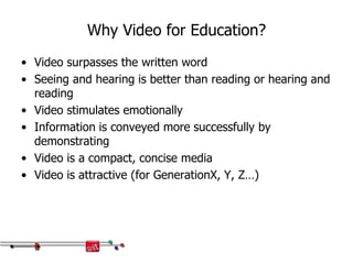 Why Video for Education?
• Video surpasses the written word
• Seeing and hearing is better than reading or hearing and
reading
• Video stimulates emotionally
• Information is conveyed more successfully by
demonstrating
• Video is a compact, concise media
• Video is attractive (for GenerationX, Y, Z…)
 