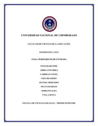 UNIVERSIDAD NACIONAL DE CHIMBORAZO

FACULTAD DE CIENCIAS DE LA EDUCACIÓN

INFORMÁTICA TICS

TEMA: PERIFERICOS DE ENTRADA

INTEGRADO POR:
ARRELANO ERIKA
CARRILLO ÁNGEL
CHUCHO FREDY
OLVERA MERCEDES
PILATAXI DIEGO
SERRANO ALEX
VALLA DIANA

ESCUELA DE CIENCIAS SOCIALES – PRIMER SEMESTRE

 
