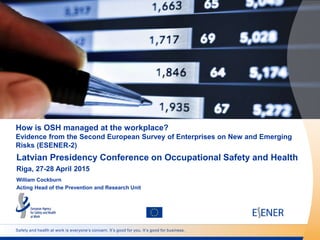 Safety and health at work is everyone’s concern. It’s good for you. It’s good for business.
How is OSH managed at the workplace?
Evidence from the Second European Survey of Enterprises on New and Emerging
Risks (ESENER-2)
Latvian Presidency Conference on Occupational Safety and Health
Riga, 27-28 April 2015
William Cockburn
Acting Head of the Prevention and Research Unit
 