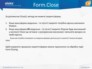 Form.Close
За допомогою Close(); методу ви можете закрити форму.

1. Якщо ваша форма модальна – то після її закритят потрібно вручну викликати
Dispose.
2. Якщо ваша форма НЕ модальна – то після її закритят Dispose буде викликаний
у контексті Close (це зв’язане з асинхронним викликом) і звільняти ресурси не
треба вручну.
Якщо вам потрібно показувати не модальну формук декілька раз то можете її ховани методом
Hide()

Щоб управляти процесом закриття форми можна підписатися на обробку події
Form.Closing.

 