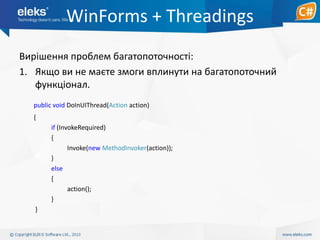 WinForms + Threadings
Вирішення проблем багатопоточності:
1. Якщо ви не маєте змоги вплинути на багатопоточний
функціонал.
public void DoInUIThread(Action action)
{
if (InvokeRequired)
{
Invoke(new MethodInvoker(action));
}
else
{
action();
}
}

 