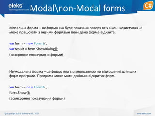 Modalnon-Modal forms
Модальна форма – це форма яка буде показана поверх всіх вікон, користувач не
може працювати з іншими формами поки дана форма відкрита.
var form = new Form1();
var result = form.ShowDialog();
(синхронне показування форми)

Не-модальна форма – це форма яка є рівноправною по відношенні до інших
форм програми. Програма може мати декілька відкритих форм.
var form = new Form2();
form.Show();
(асинхронне показування форми)

 