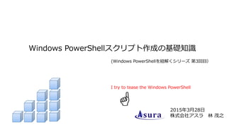 Windows PowerShellスクリプト作成の基礎知識
2015年3月28日
株式会社アスラ 林 茂之
(Windows PowerShellを紐解くシリーズ 第3回目）
I try to tease the Windows PowerShell
 