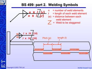 Mohd Faisal YusofCopyright © 2003 TWI Ltd
TE BS 499: part 2. Welding SymbolsBS 499: part 2. Welding Symbols
10
3 x 50 (50)10
3 x 50 (50)
Pitch (e) length (l)
n = number of weld elements
l = length of each weld element
(e) = distance between each
weld element
= Weld to be staggered
n x l (e)
n x l (e)
 