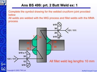 Mohd Faisal YusofCopyright © 2003 TWI Ltd
TE Ans BS 499: prt. 2 Butt Weld ex: 1Ans BS 499: prt. 2 Butt Weld ex: 1
20
30
35
15
107
Complete the symbol drawing for the welded cruciform joint provided
below
All welds are welded with the MIG process and fillet welds with the MMA
process
All fillet weld leg lengths 10 mm
b10
30
20
b10
131 / 111
131 / 111
b10 a 7
b10
15
35
 