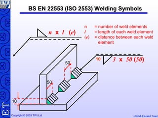 Mohd Faisal YusofCopyright © 2003 TWI Ltd
TE
n = number of weld elements
l = length of each weld element
(e) = distance between each weld
element
n x l (e)
BS EN 22553 (ISO 2553) Welding SymbolsBS EN 22553 (ISO 2553) Welding Symbols
10
50
50
10 3 x 50 (50)
 